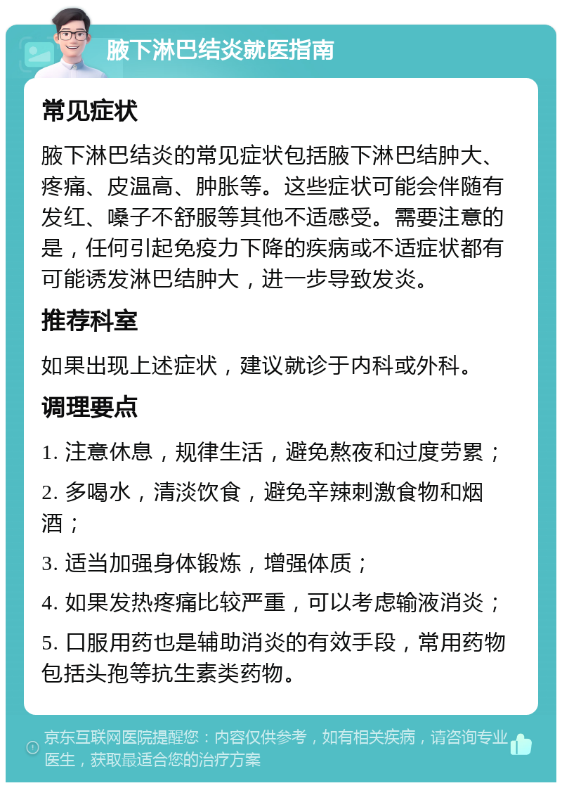 腋下淋巴结炎就医指南 常见症状 腋下淋巴结炎的常见症状包括腋下淋巴结肿大、疼痛、皮温高、肿胀等。这些症状可能会伴随有发红、嗓子不舒服等其他不适感受。需要注意的是，任何引起免疫力下降的疾病或不适症状都有可能诱发淋巴结肿大，进一步导致发炎。 推荐科室 如果出现上述症状，建议就诊于内科或外科。 调理要点 1. 注意休息，规律生活，避免熬夜和过度劳累； 2. 多喝水，清淡饮食，避免辛辣刺激食物和烟酒； 3. 适当加强身体锻炼，增强体质； 4. 如果发热疼痛比较严重，可以考虑输液消炎； 5. 口服用药也是辅助消炎的有效手段，常用药物包括头孢等抗生素类药物。