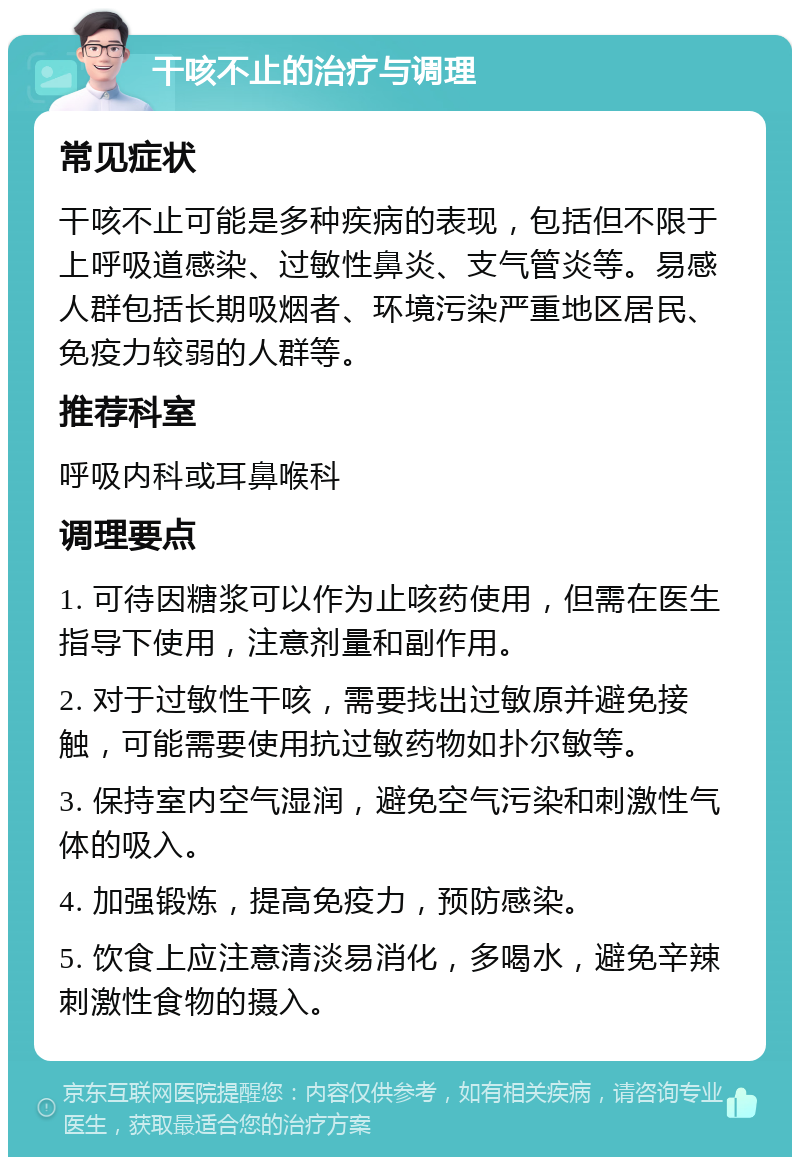 干咳不止的治疗与调理 常见症状 干咳不止可能是多种疾病的表现，包括但不限于上呼吸道感染、过敏性鼻炎、支气管炎等。易感人群包括长期吸烟者、环境污染严重地区居民、免疫力较弱的人群等。 推荐科室 呼吸内科或耳鼻喉科 调理要点 1. 可待因糖浆可以作为止咳药使用，但需在医生指导下使用，注意剂量和副作用。 2. 对于过敏性干咳，需要找出过敏原并避免接触，可能需要使用抗过敏药物如扑尔敏等。 3. 保持室内空气湿润，避免空气污染和刺激性气体的吸入。 4. 加强锻炼，提高免疫力，预防感染。 5. 饮食上应注意清淡易消化，多喝水，避免辛辣刺激性食物的摄入。