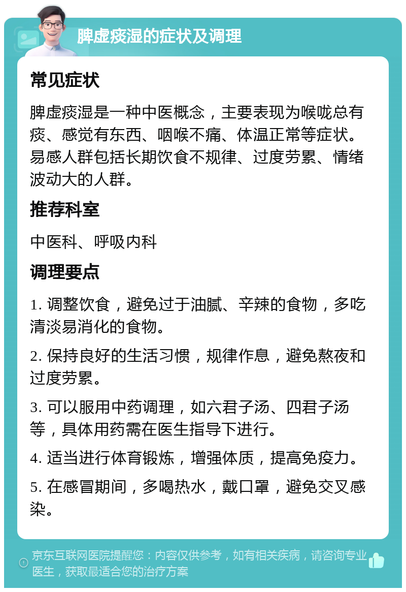 脾虚痰湿的症状及调理 常见症状 脾虚痰湿是一种中医概念，主要表现为喉咙总有痰、感觉有东西、咽喉不痛、体温正常等症状。易感人群包括长期饮食不规律、过度劳累、情绪波动大的人群。 推荐科室 中医科、呼吸内科 调理要点 1. 调整饮食，避免过于油腻、辛辣的食物，多吃清淡易消化的食物。 2. 保持良好的生活习惯，规律作息，避免熬夜和过度劳累。 3. 可以服用中药调理，如六君子汤、四君子汤等，具体用药需在医生指导下进行。 4. 适当进行体育锻炼，增强体质，提高免疫力。 5. 在感冒期间，多喝热水，戴口罩，避免交叉感染。