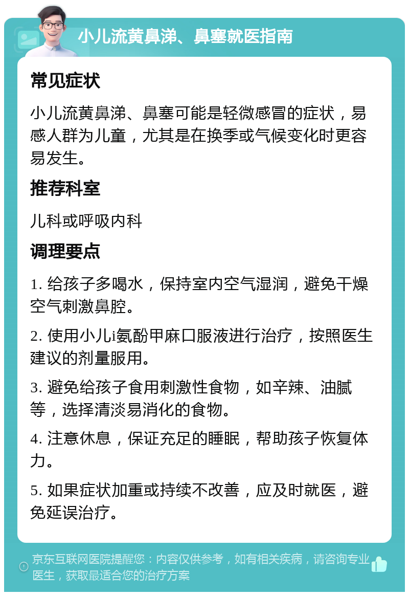 小儿流黄鼻涕、鼻塞就医指南 常见症状 小儿流黄鼻涕、鼻塞可能是轻微感冒的症状，易感人群为儿童，尤其是在换季或气候变化时更容易发生。 推荐科室 儿科或呼吸内科 调理要点 1. 给孩子多喝水，保持室内空气湿润，避免干燥空气刺激鼻腔。 2. 使用小儿i氨酚甲麻口服液进行治疗，按照医生建议的剂量服用。 3. 避免给孩子食用刺激性食物，如辛辣、油腻等，选择清淡易消化的食物。 4. 注意休息，保证充足的睡眠，帮助孩子恢复体力。 5. 如果症状加重或持续不改善，应及时就医，避免延误治疗。