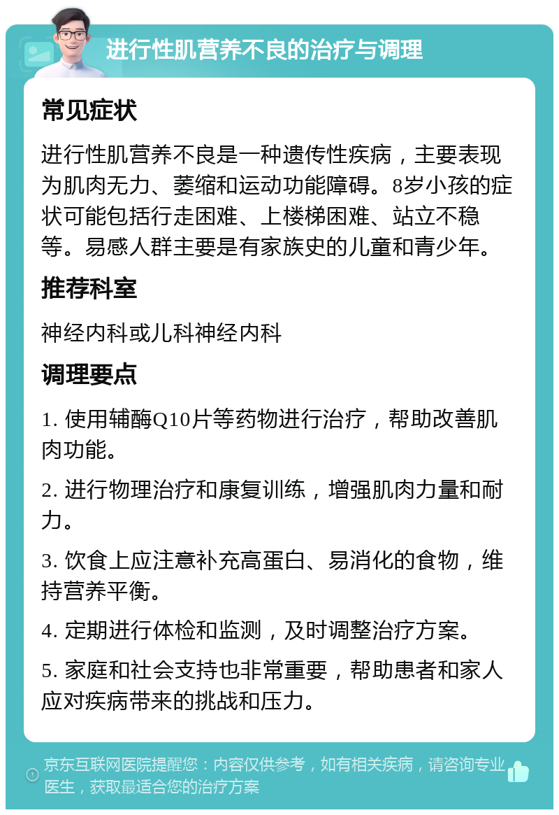 进行性肌营养不良的治疗与调理 常见症状 进行性肌营养不良是一种遗传性疾病，主要表现为肌肉无力、萎缩和运动功能障碍。8岁小孩的症状可能包括行走困难、上楼梯困难、站立不稳等。易感人群主要是有家族史的儿童和青少年。 推荐科室 神经内科或儿科神经内科 调理要点 1. 使用辅酶Q10片等药物进行治疗，帮助改善肌肉功能。 2. 进行物理治疗和康复训练，增强肌肉力量和耐力。 3. 饮食上应注意补充高蛋白、易消化的食物，维持营养平衡。 4. 定期进行体检和监测，及时调整治疗方案。 5. 家庭和社会支持也非常重要，帮助患者和家人应对疾病带来的挑战和压力。