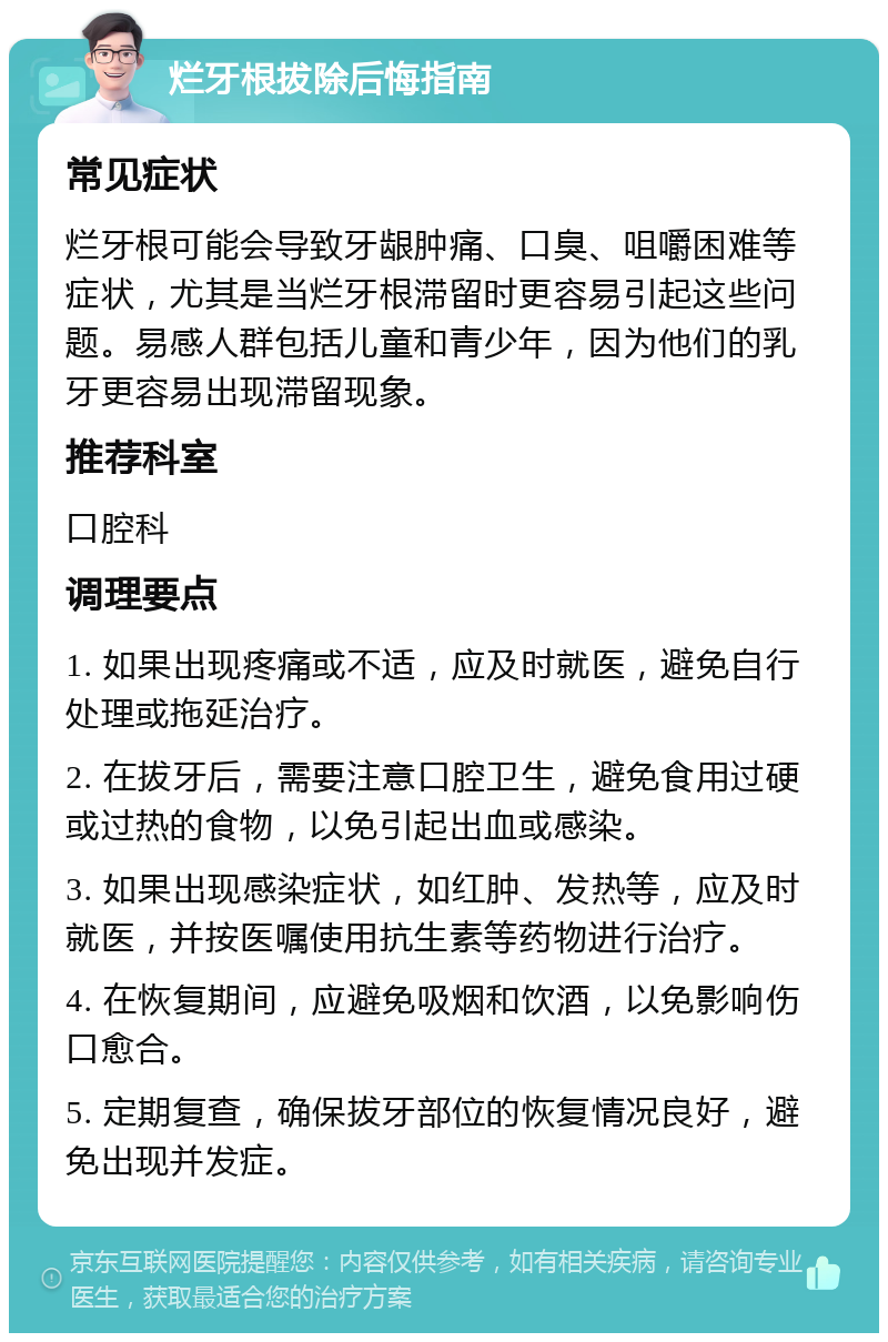 烂牙根拔除后悔指南 常见症状 烂牙根可能会导致牙龈肿痛、口臭、咀嚼困难等症状，尤其是当烂牙根滞留时更容易引起这些问题。易感人群包括儿童和青少年，因为他们的乳牙更容易出现滞留现象。 推荐科室 口腔科 调理要点 1. 如果出现疼痛或不适，应及时就医，避免自行处理或拖延治疗。 2. 在拔牙后，需要注意口腔卫生，避免食用过硬或过热的食物，以免引起出血或感染。 3. 如果出现感染症状，如红肿、发热等，应及时就医，并按医嘱使用抗生素等药物进行治疗。 4. 在恢复期间，应避免吸烟和饮酒，以免影响伤口愈合。 5. 定期复查，确保拔牙部位的恢复情况良好，避免出现并发症。