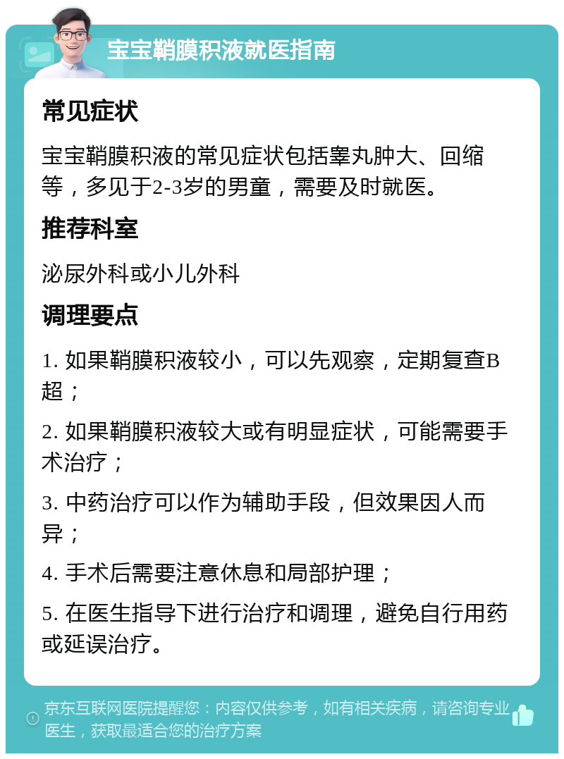 宝宝鞘膜积液就医指南 常见症状 宝宝鞘膜积液的常见症状包括睾丸肿大、回缩等，多见于2-3岁的男童，需要及时就医。 推荐科室 泌尿外科或小儿外科 调理要点 1. 如果鞘膜积液较小，可以先观察，定期复查B超； 2. 如果鞘膜积液较大或有明显症状，可能需要手术治疗； 3. 中药治疗可以作为辅助手段，但效果因人而异； 4. 手术后需要注意休息和局部护理； 5. 在医生指导下进行治疗和调理，避免自行用药或延误治疗。