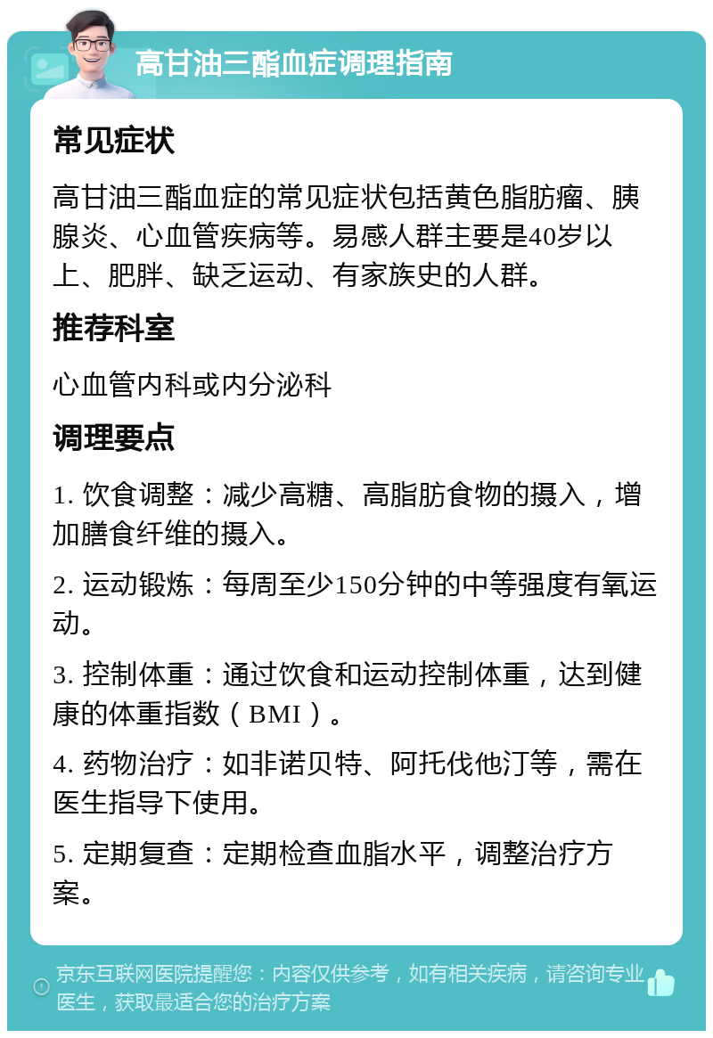 高甘油三酯血症调理指南 常见症状 高甘油三酯血症的常见症状包括黄色脂肪瘤、胰腺炎、心血管疾病等。易感人群主要是40岁以上、肥胖、缺乏运动、有家族史的人群。 推荐科室 心血管内科或内分泌科 调理要点 1. 饮食调整：减少高糖、高脂肪食物的摄入，增加膳食纤维的摄入。 2. 运动锻炼：每周至少150分钟的中等强度有氧运动。 3. 控制体重：通过饮食和运动控制体重，达到健康的体重指数（BMI）。 4. 药物治疗：如非诺贝特、阿托伐他汀等，需在医生指导下使用。 5. 定期复查：定期检查血脂水平，调整治疗方案。