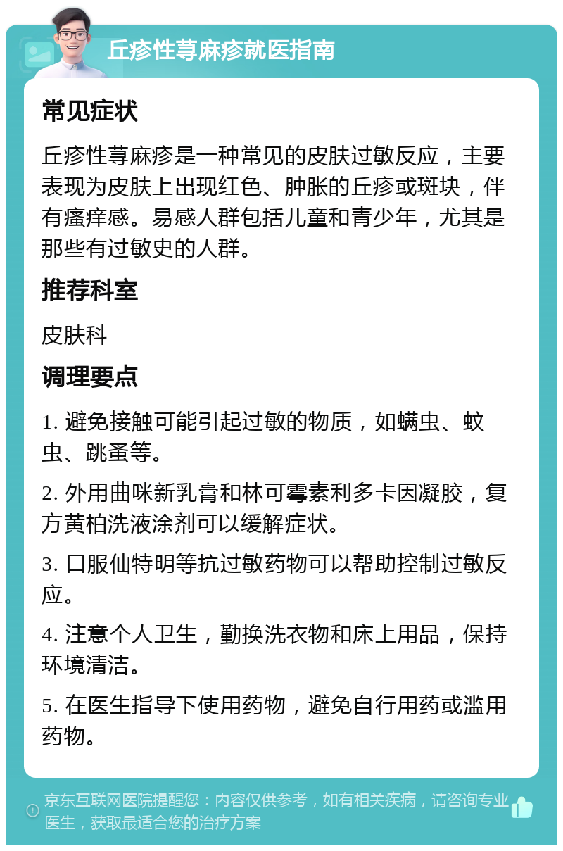 丘疹性荨麻疹就医指南 常见症状 丘疹性荨麻疹是一种常见的皮肤过敏反应，主要表现为皮肤上出现红色、肿胀的丘疹或斑块，伴有瘙痒感。易感人群包括儿童和青少年，尤其是那些有过敏史的人群。 推荐科室 皮肤科 调理要点 1. 避免接触可能引起过敏的物质，如螨虫、蚊虫、跳蚤等。 2. 外用曲咪新乳膏和林可霉素利多卡因凝胶，复方黄柏洗液涂剂可以缓解症状。 3. 口服仙特明等抗过敏药物可以帮助控制过敏反应。 4. 注意个人卫生，勤换洗衣物和床上用品，保持环境清洁。 5. 在医生指导下使用药物，避免自行用药或滥用药物。