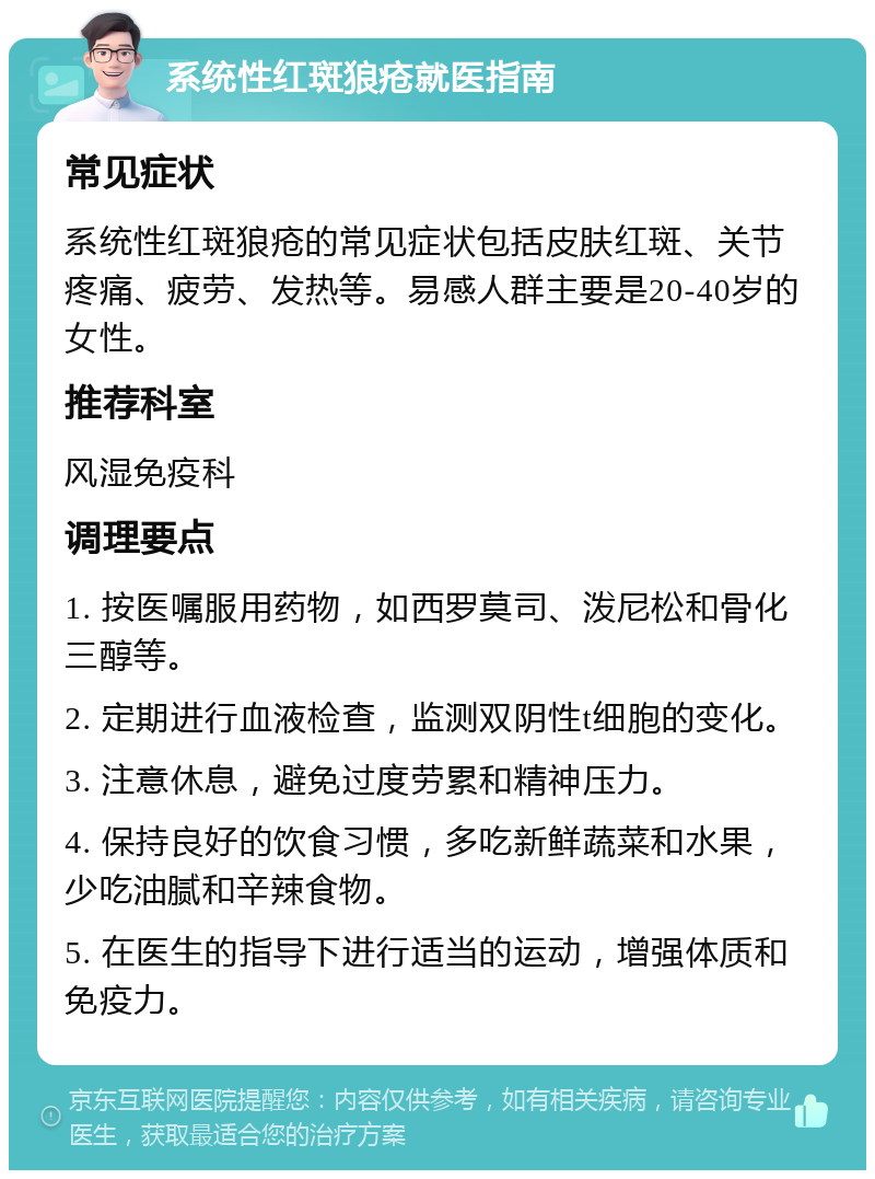 系统性红斑狼疮就医指南 常见症状 系统性红斑狼疮的常见症状包括皮肤红斑、关节疼痛、疲劳、发热等。易感人群主要是20-40岁的女性。 推荐科室 风湿免疫科 调理要点 1. 按医嘱服用药物，如西罗莫司、泼尼松和骨化三醇等。 2. 定期进行血液检查，监测双阴性t细胞的变化。 3. 注意休息，避免过度劳累和精神压力。 4. 保持良好的饮食习惯，多吃新鲜蔬菜和水果，少吃油腻和辛辣食物。 5. 在医生的指导下进行适当的运动，增强体质和免疫力。