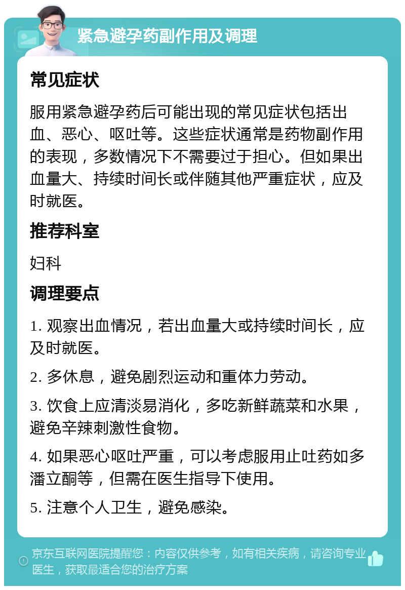 紧急避孕药副作用及调理 常见症状 服用紧急避孕药后可能出现的常见症状包括出血、恶心、呕吐等。这些症状通常是药物副作用的表现，多数情况下不需要过于担心。但如果出血量大、持续时间长或伴随其他严重症状，应及时就医。 推荐科室 妇科 调理要点 1. 观察出血情况，若出血量大或持续时间长，应及时就医。 2. 多休息，避免剧烈运动和重体力劳动。 3. 饮食上应清淡易消化，多吃新鲜蔬菜和水果，避免辛辣刺激性食物。 4. 如果恶心呕吐严重，可以考虑服用止吐药如多潘立酮等，但需在医生指导下使用。 5. 注意个人卫生，避免感染。