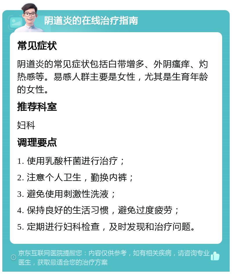 阴道炎的在线治疗指南 常见症状 阴道炎的常见症状包括白带增多、外阴瘙痒、灼热感等。易感人群主要是女性，尤其是生育年龄的女性。 推荐科室 妇科 调理要点 1. 使用乳酸杆菌进行治疗； 2. 注意个人卫生，勤换内裤； 3. 避免使用刺激性洗液； 4. 保持良好的生活习惯，避免过度疲劳； 5. 定期进行妇科检查，及时发现和治疗问题。