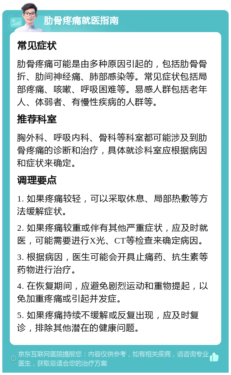 肋骨疼痛就医指南 常见症状 肋骨疼痛可能是由多种原因引起的，包括肋骨骨折、肋间神经痛、肺部感染等。常见症状包括局部疼痛、咳嗽、呼吸困难等。易感人群包括老年人、体弱者、有慢性疾病的人群等。 推荐科室 胸外科、呼吸内科、骨科等科室都可能涉及到肋骨疼痛的诊断和治疗，具体就诊科室应根据病因和症状来确定。 调理要点 1. 如果疼痛较轻，可以采取休息、局部热敷等方法缓解症状。 2. 如果疼痛较重或伴有其他严重症状，应及时就医，可能需要进行X光、CT等检查来确定病因。 3. 根据病因，医生可能会开具止痛药、抗生素等药物进行治疗。 4. 在恢复期间，应避免剧烈运动和重物提起，以免加重疼痛或引起并发症。 5. 如果疼痛持续不缓解或反复出现，应及时复诊，排除其他潜在的健康问题。