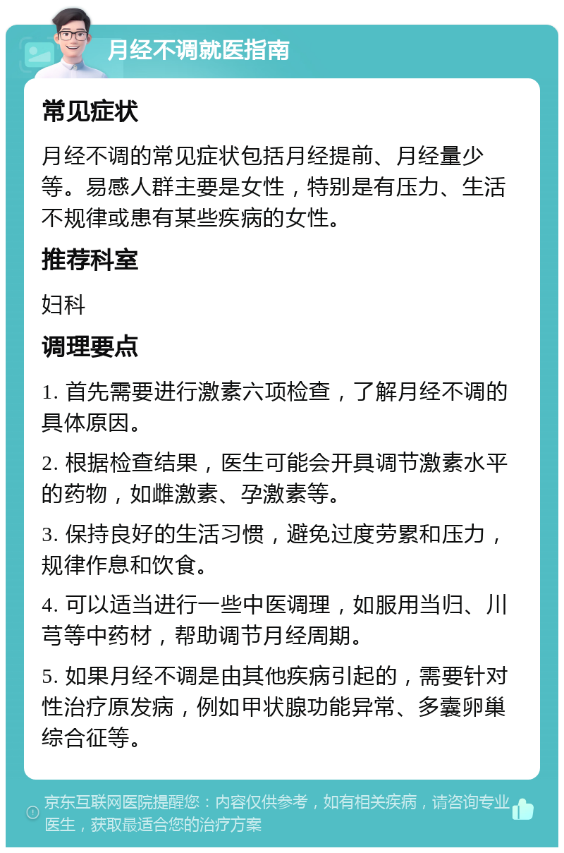 月经不调就医指南 常见症状 月经不调的常见症状包括月经提前、月经量少等。易感人群主要是女性，特别是有压力、生活不规律或患有某些疾病的女性。 推荐科室 妇科 调理要点 1. 首先需要进行激素六项检查，了解月经不调的具体原因。 2. 根据检查结果，医生可能会开具调节激素水平的药物，如雌激素、孕激素等。 3. 保持良好的生活习惯，避免过度劳累和压力，规律作息和饮食。 4. 可以适当进行一些中医调理，如服用当归、川芎等中药材，帮助调节月经周期。 5. 如果月经不调是由其他疾病引起的，需要针对性治疗原发病，例如甲状腺功能异常、多囊卵巢综合征等。