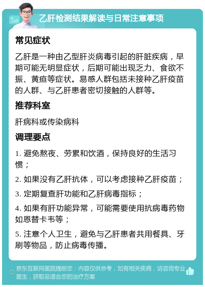 乙肝检测结果解读与日常注意事项 常见症状 乙肝是一种由乙型肝炎病毒引起的肝脏疾病，早期可能无明显症状，后期可能出现乏力、食欲不振、黄疸等症状。易感人群包括未接种乙肝疫苗的人群、与乙肝患者密切接触的人群等。 推荐科室 肝病科或传染病科 调理要点 1. 避免熬夜、劳累和饮酒，保持良好的生活习惯； 2. 如果没有乙肝抗体，可以考虑接种乙肝疫苗； 3. 定期复查肝功能和乙肝病毒指标； 4. 如果有肝功能异常，可能需要使用抗病毒药物如恩替卡韦等； 5. 注意个人卫生，避免与乙肝患者共用餐具、牙刷等物品，防止病毒传播。