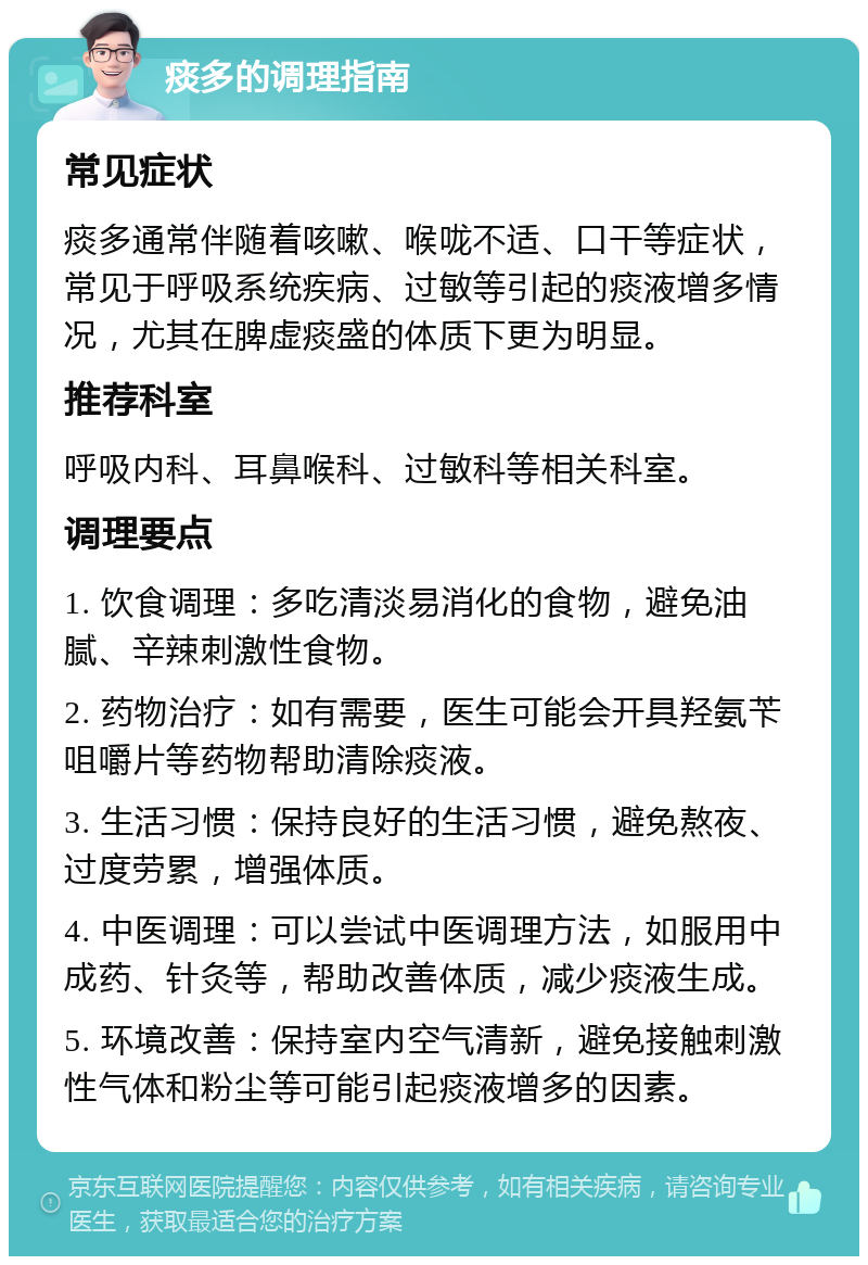 痰多的调理指南 常见症状 痰多通常伴随着咳嗽、喉咙不适、口干等症状，常见于呼吸系统疾病、过敏等引起的痰液增多情况，尤其在脾虚痰盛的体质下更为明显。 推荐科室 呼吸内科、耳鼻喉科、过敏科等相关科室。 调理要点 1. 饮食调理：多吃清淡易消化的食物，避免油腻、辛辣刺激性食物。 2. 药物治疗：如有需要，医生可能会开具羟氨苄咀嚼片等药物帮助清除痰液。 3. 生活习惯：保持良好的生活习惯，避免熬夜、过度劳累，增强体质。 4. 中医调理：可以尝试中医调理方法，如服用中成药、针灸等，帮助改善体质，减少痰液生成。 5. 环境改善：保持室内空气清新，避免接触刺激性气体和粉尘等可能引起痰液增多的因素。