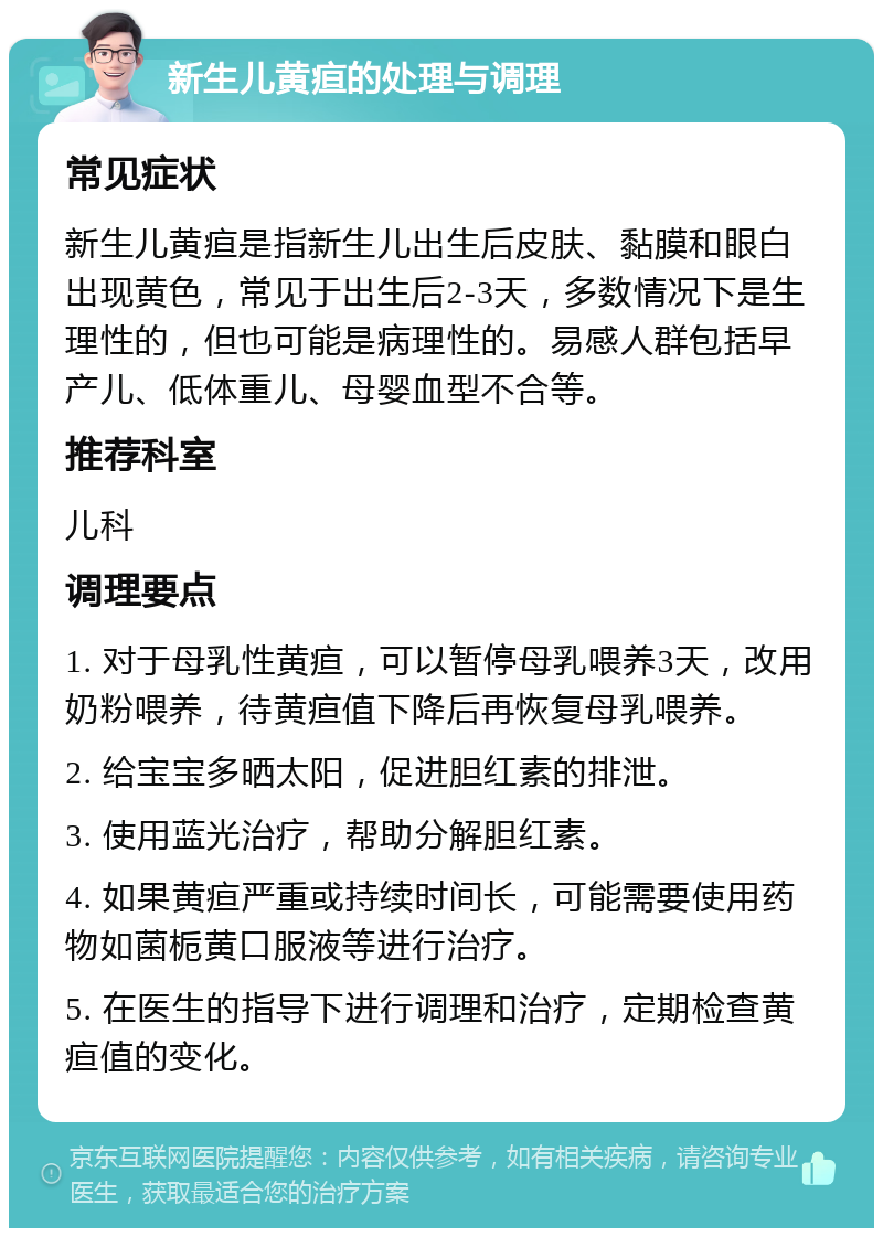 新生儿黄疸的处理与调理 常见症状 新生儿黄疸是指新生儿出生后皮肤、黏膜和眼白出现黄色，常见于出生后2-3天，多数情况下是生理性的，但也可能是病理性的。易感人群包括早产儿、低体重儿、母婴血型不合等。 推荐科室 儿科 调理要点 1. 对于母乳性黄疸，可以暂停母乳喂养3天，改用奶粉喂养，待黄疸值下降后再恢复母乳喂养。 2. 给宝宝多晒太阳，促进胆红素的排泄。 3. 使用蓝光治疗，帮助分解胆红素。 4. 如果黄疸严重或持续时间长，可能需要使用药物如菌栀黄口服液等进行治疗。 5. 在医生的指导下进行调理和治疗，定期检查黄疸值的变化。