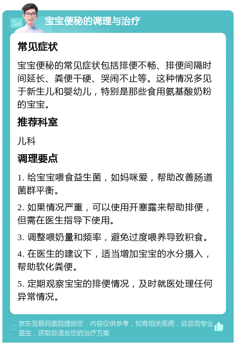 宝宝便秘的调理与治疗 常见症状 宝宝便秘的常见症状包括排便不畅、排便间隔时间延长、粪便干硬、哭闹不止等。这种情况多见于新生儿和婴幼儿，特别是那些食用氨基酸奶粉的宝宝。 推荐科室 儿科 调理要点 1. 给宝宝喂食益生菌，如妈咪爱，帮助改善肠道菌群平衡。 2. 如果情况严重，可以使用开塞露来帮助排便，但需在医生指导下使用。 3. 调整喂奶量和频率，避免过度喂养导致积食。 4. 在医生的建议下，适当增加宝宝的水分摄入，帮助软化粪便。 5. 定期观察宝宝的排便情况，及时就医处理任何异常情况。