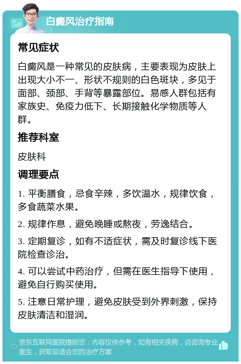 白癜风治疗指南 常见症状 白癜风是一种常见的皮肤病，主要表现为皮肤上出现大小不一、形状不规则的白色斑块，多见于面部、颈部、手背等暴露部位。易感人群包括有家族史、免疫力低下、长期接触化学物质等人群。 推荐科室 皮肤科 调理要点 1. 平衡膳食，忌食辛辣，多饮温水，规律饮食，多食蔬菜水果。 2. 规律作息，避免晚睡或熬夜，劳逸结合。 3. 定期复诊，如有不适症状，需及时复诊线下医院检查诊治。 4. 可以尝试中药治疗，但需在医生指导下使用，避免自行购买使用。 5. 注意日常护理，避免皮肤受到外界刺激，保持皮肤清洁和湿润。