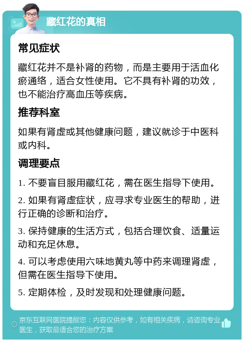 藏红花的真相 常见症状 藏红花并不是补肾的药物，而是主要用于活血化瘀通络，适合女性使用。它不具有补肾的功效，也不能治疗高血压等疾病。 推荐科室 如果有肾虚或其他健康问题，建议就诊于中医科或内科。 调理要点 1. 不要盲目服用藏红花，需在医生指导下使用。 2. 如果有肾虚症状，应寻求专业医生的帮助，进行正确的诊断和治疗。 3. 保持健康的生活方式，包括合理饮食、适量运动和充足休息。 4. 可以考虑使用六味地黄丸等中药来调理肾虚，但需在医生指导下使用。 5. 定期体检，及时发现和处理健康问题。