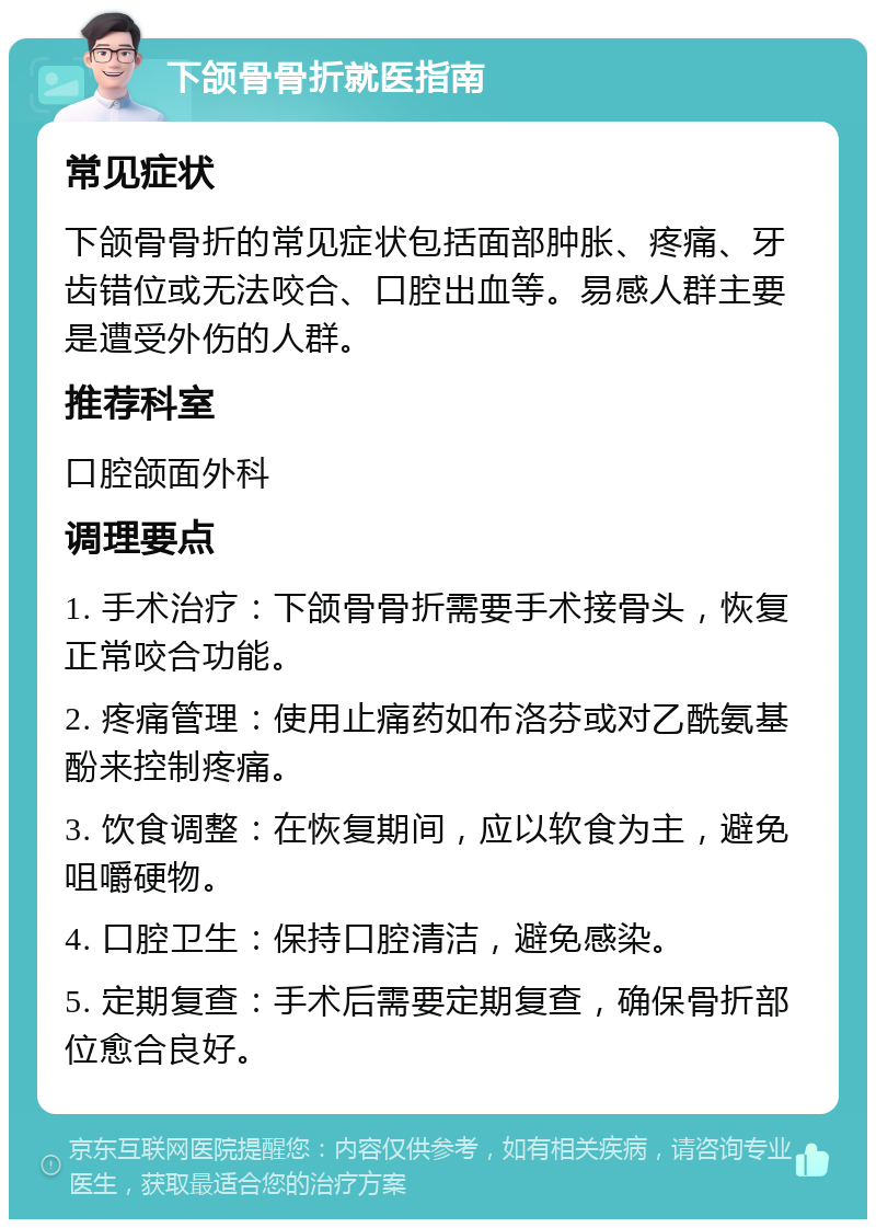 下颌骨骨折就医指南 常见症状 下颌骨骨折的常见症状包括面部肿胀、疼痛、牙齿错位或无法咬合、口腔出血等。易感人群主要是遭受外伤的人群。 推荐科室 口腔颌面外科 调理要点 1. 手术治疗：下颌骨骨折需要手术接骨头，恢复正常咬合功能。 2. 疼痛管理：使用止痛药如布洛芬或对乙酰氨基酚来控制疼痛。 3. 饮食调整：在恢复期间，应以软食为主，避免咀嚼硬物。 4. 口腔卫生：保持口腔清洁，避免感染。 5. 定期复查：手术后需要定期复查，确保骨折部位愈合良好。