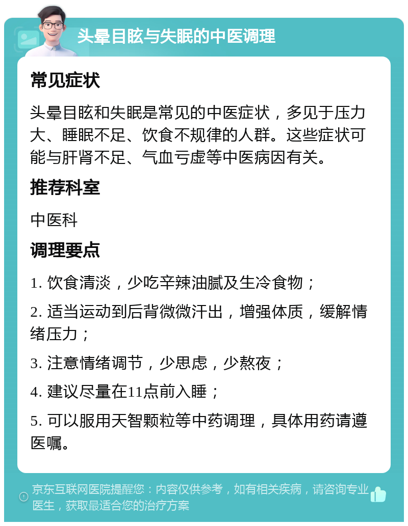 头晕目眩与失眠的中医调理 常见症状 头晕目眩和失眠是常见的中医症状，多见于压力大、睡眠不足、饮食不规律的人群。这些症状可能与肝肾不足、气血亏虚等中医病因有关。 推荐科室 中医科 调理要点 1. 饮食清淡，少吃辛辣油腻及生冷食物； 2. 适当运动到后背微微汗出，增强体质，缓解情绪压力； 3. 注意情绪调节，少思虑，少熬夜； 4. 建议尽量在11点前入睡； 5. 可以服用天智颗粒等中药调理，具体用药请遵医嘱。