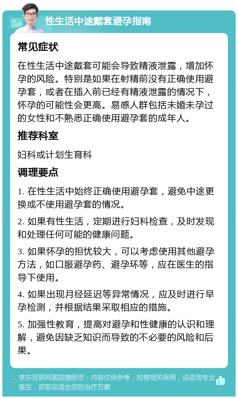 性生活中途戴套避孕指南 常见症状 在性生活中途戴套可能会导致精液泄露，增加怀孕的风险。特别是如果在射精前没有正确使用避孕套，或者在插入前已经有精液泄露的情况下，怀孕的可能性会更高。易感人群包括未婚未孕过的女性和不熟悉正确使用避孕套的成年人。 推荐科室 妇科或计划生育科 调理要点 1. 在性生活中始终正确使用避孕套，避免中途更换或不使用避孕套的情况。 2. 如果有性生活，定期进行妇科检查，及时发现和处理任何可能的健康问题。 3. 如果怀孕的担忧较大，可以考虑使用其他避孕方法，如口服避孕药、避孕环等，应在医生的指导下使用。 4. 如果出现月经延迟等异常情况，应及时进行早孕检测，并根据结果采取相应的措施。 5. 加强性教育，提高对避孕和性健康的认识和理解，避免因缺乏知识而导致的不必要的风险和后果。