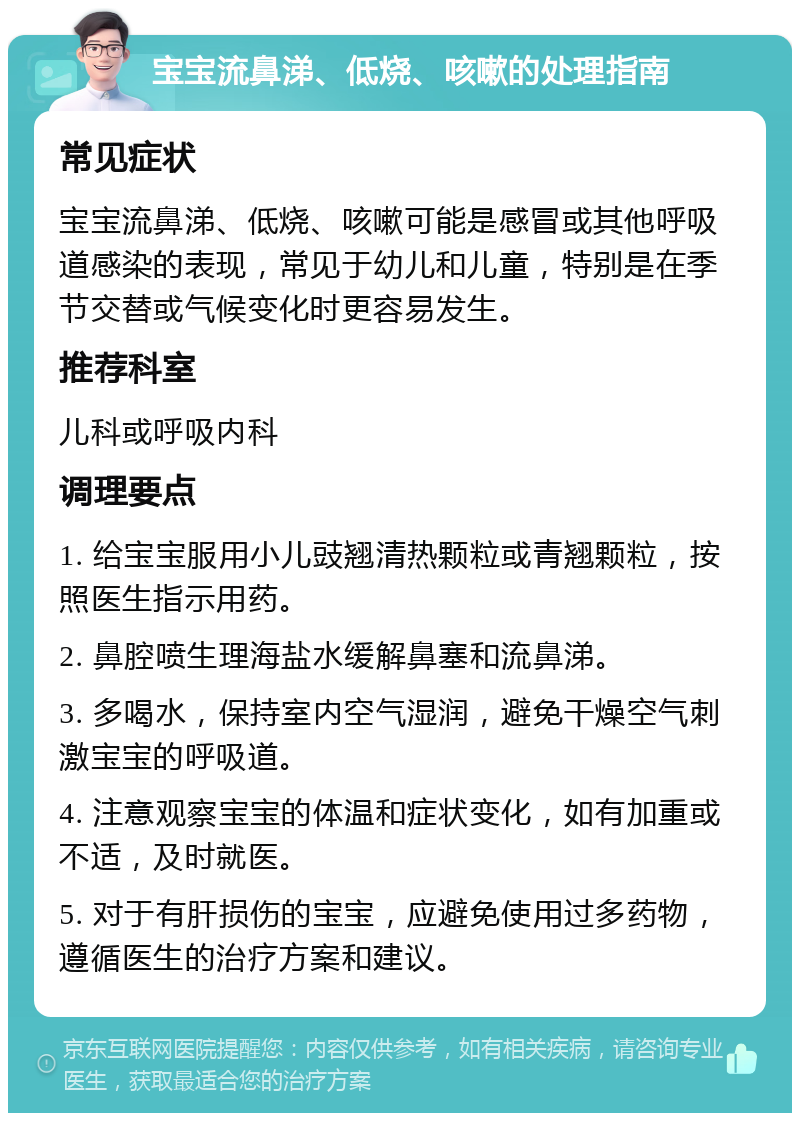 宝宝流鼻涕、低烧、咳嗽的处理指南 常见症状 宝宝流鼻涕、低烧、咳嗽可能是感冒或其他呼吸道感染的表现，常见于幼儿和儿童，特别是在季节交替或气候变化时更容易发生。 推荐科室 儿科或呼吸内科 调理要点 1. 给宝宝服用小儿豉翘清热颗粒或青翘颗粒，按照医生指示用药。 2. 鼻腔喷生理海盐水缓解鼻塞和流鼻涕。 3. 多喝水，保持室内空气湿润，避免干燥空气刺激宝宝的呼吸道。 4. 注意观察宝宝的体温和症状变化，如有加重或不适，及时就医。 5. 对于有肝损伤的宝宝，应避免使用过多药物，遵循医生的治疗方案和建议。