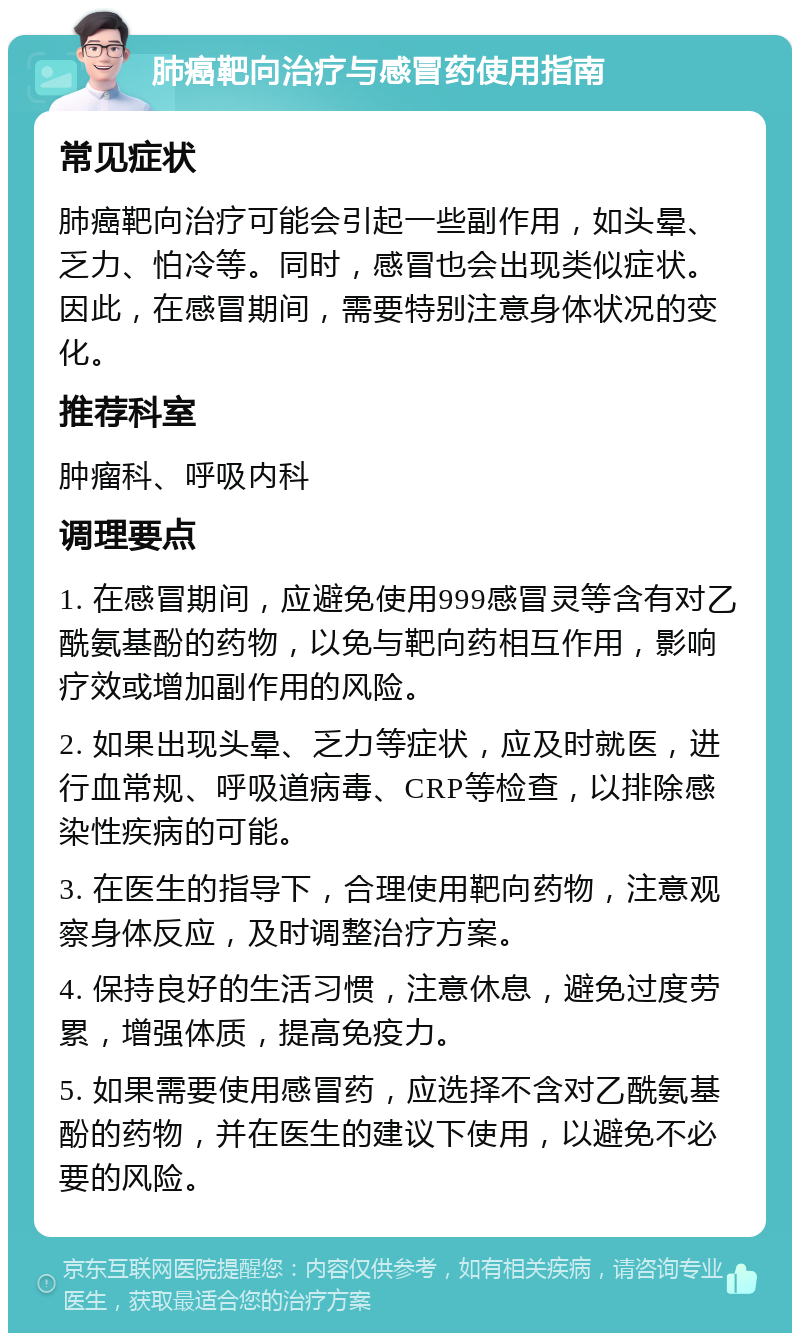 肺癌靶向治疗与感冒药使用指南 常见症状 肺癌靶向治疗可能会引起一些副作用，如头晕、乏力、怕冷等。同时，感冒也会出现类似症状。因此，在感冒期间，需要特别注意身体状况的变化。 推荐科室 肿瘤科、呼吸内科 调理要点 1. 在感冒期间，应避免使用999感冒灵等含有对乙酰氨基酚的药物，以免与靶向药相互作用，影响疗效或增加副作用的风险。 2. 如果出现头晕、乏力等症状，应及时就医，进行血常规、呼吸道病毒、CRP等检查，以排除感染性疾病的可能。 3. 在医生的指导下，合理使用靶向药物，注意观察身体反应，及时调整治疗方案。 4. 保持良好的生活习惯，注意休息，避免过度劳累，增强体质，提高免疫力。 5. 如果需要使用感冒药，应选择不含对乙酰氨基酚的药物，并在医生的建议下使用，以避免不必要的风险。