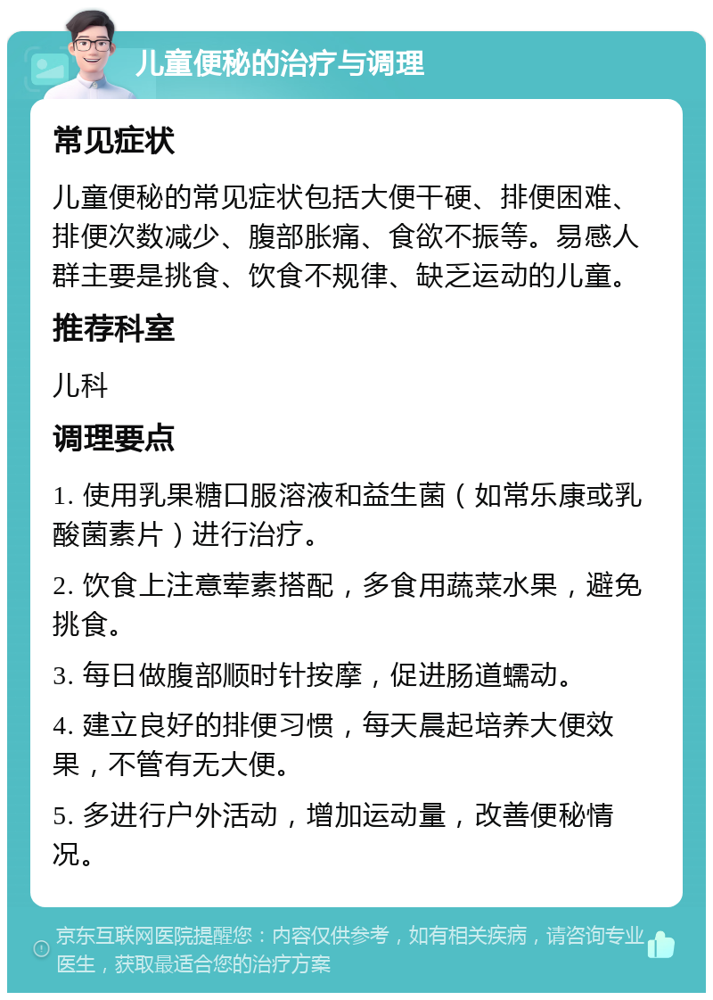 儿童便秘的治疗与调理 常见症状 儿童便秘的常见症状包括大便干硬、排便困难、排便次数减少、腹部胀痛、食欲不振等。易感人群主要是挑食、饮食不规律、缺乏运动的儿童。 推荐科室 儿科 调理要点 1. 使用乳果糖口服溶液和益生菌（如常乐康或乳酸菌素片）进行治疗。 2. 饮食上注意荤素搭配，多食用蔬菜水果，避免挑食。 3. 每日做腹部顺时针按摩，促进肠道蠕动。 4. 建立良好的排便习惯，每天晨起培养大便效果，不管有无大便。 5. 多进行户外活动，增加运动量，改善便秘情况。