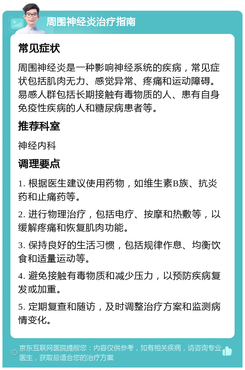 周围神经炎治疗指南 常见症状 周围神经炎是一种影响神经系统的疾病，常见症状包括肌肉无力、感觉异常、疼痛和运动障碍。易感人群包括长期接触有毒物质的人、患有自身免疫性疾病的人和糖尿病患者等。 推荐科室 神经内科 调理要点 1. 根据医生建议使用药物，如维生素B族、抗炎药和止痛药等。 2. 进行物理治疗，包括电疗、按摩和热敷等，以缓解疼痛和恢复肌肉功能。 3. 保持良好的生活习惯，包括规律作息、均衡饮食和适量运动等。 4. 避免接触有毒物质和减少压力，以预防疾病复发或加重。 5. 定期复查和随访，及时调整治疗方案和监测病情变化。