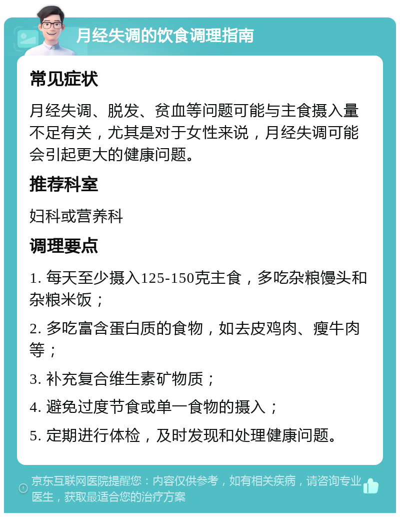 月经失调的饮食调理指南 常见症状 月经失调、脱发、贫血等问题可能与主食摄入量不足有关，尤其是对于女性来说，月经失调可能会引起更大的健康问题。 推荐科室 妇科或营养科 调理要点 1. 每天至少摄入125-150克主食，多吃杂粮馒头和杂粮米饭； 2. 多吃富含蛋白质的食物，如去皮鸡肉、瘦牛肉等； 3. 补充复合维生素矿物质； 4. 避免过度节食或单一食物的摄入； 5. 定期进行体检，及时发现和处理健康问题。