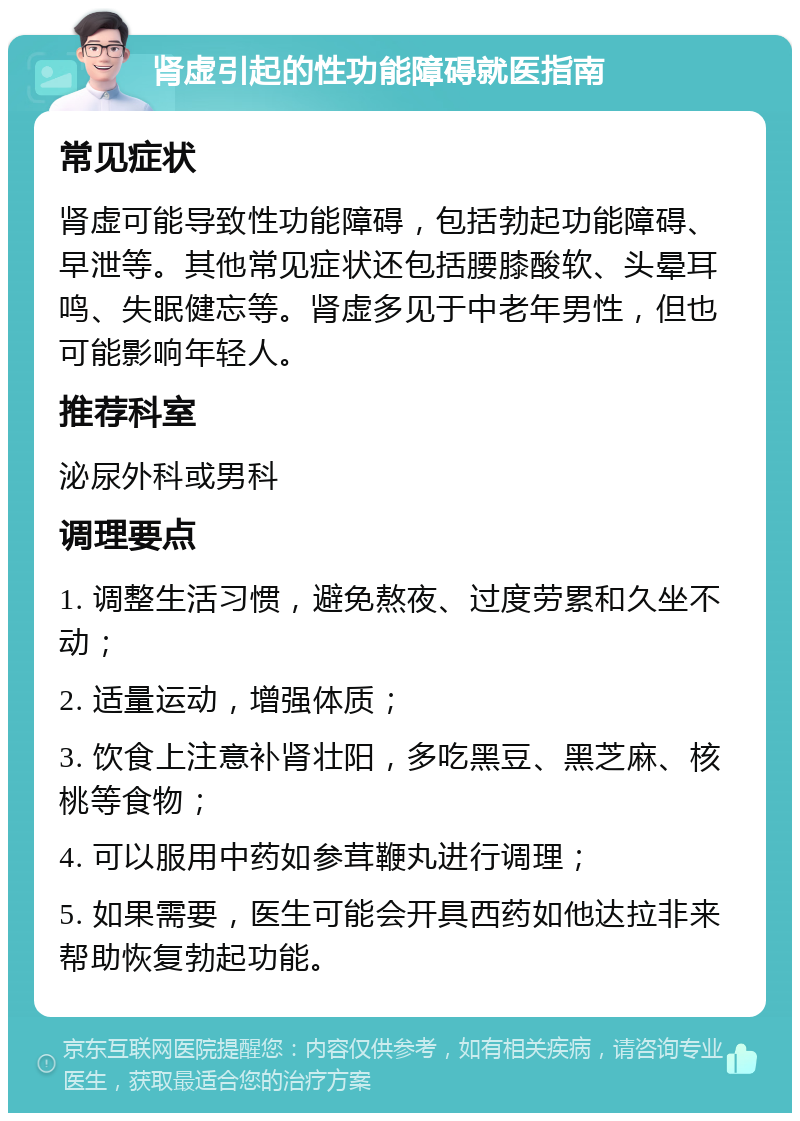 肾虚引起的性功能障碍就医指南 常见症状 肾虚可能导致性功能障碍，包括勃起功能障碍、早泄等。其他常见症状还包括腰膝酸软、头晕耳鸣、失眠健忘等。肾虚多见于中老年男性，但也可能影响年轻人。 推荐科室 泌尿外科或男科 调理要点 1. 调整生活习惯，避免熬夜、过度劳累和久坐不动； 2. 适量运动，增强体质； 3. 饮食上注意补肾壮阳，多吃黑豆、黑芝麻、核桃等食物； 4. 可以服用中药如参茸鞭丸进行调理； 5. 如果需要，医生可能会开具西药如他达拉非来帮助恢复勃起功能。