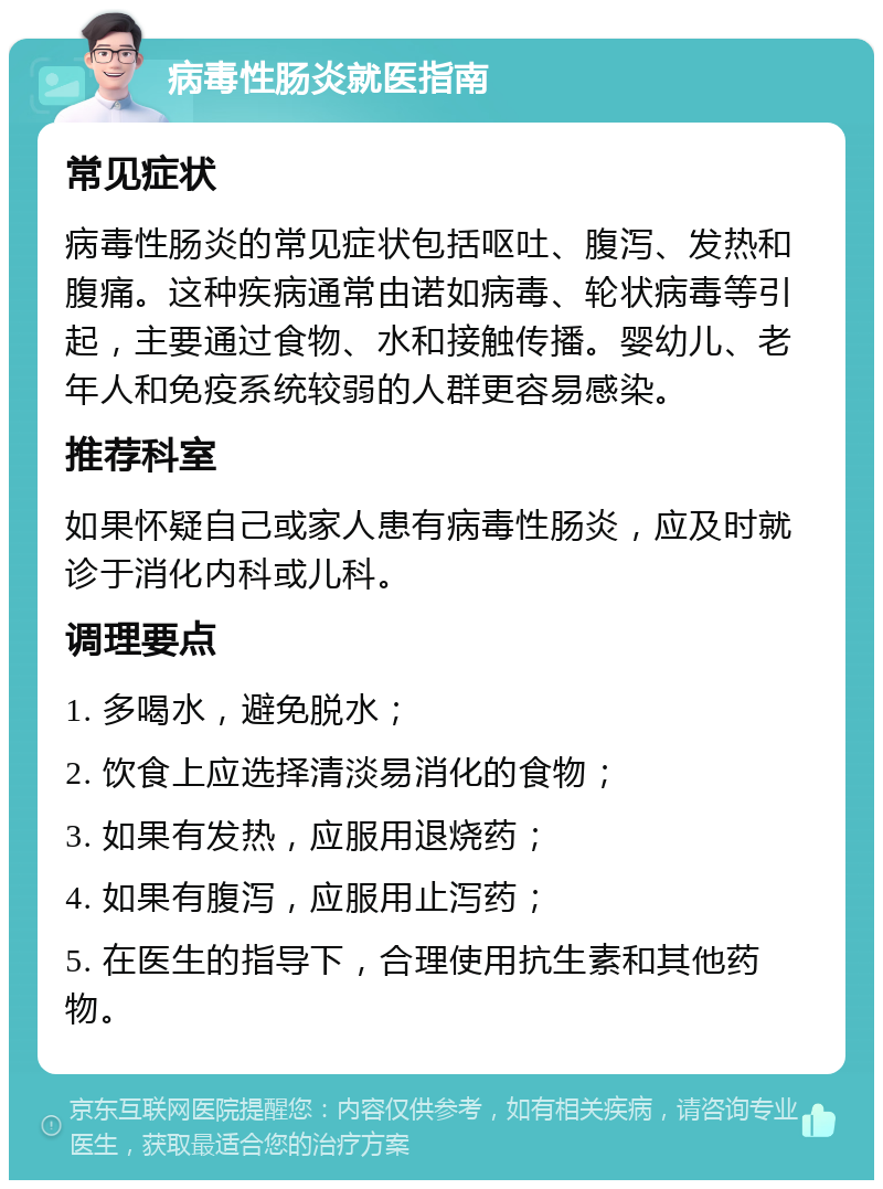 病毒性肠炎就医指南 常见症状 病毒性肠炎的常见症状包括呕吐、腹泻、发热和腹痛。这种疾病通常由诺如病毒、轮状病毒等引起，主要通过食物、水和接触传播。婴幼儿、老年人和免疫系统较弱的人群更容易感染。 推荐科室 如果怀疑自己或家人患有病毒性肠炎，应及时就诊于消化内科或儿科。 调理要点 1. 多喝水，避免脱水； 2. 饮食上应选择清淡易消化的食物； 3. 如果有发热，应服用退烧药； 4. 如果有腹泻，应服用止泻药； 5. 在医生的指导下，合理使用抗生素和其他药物。