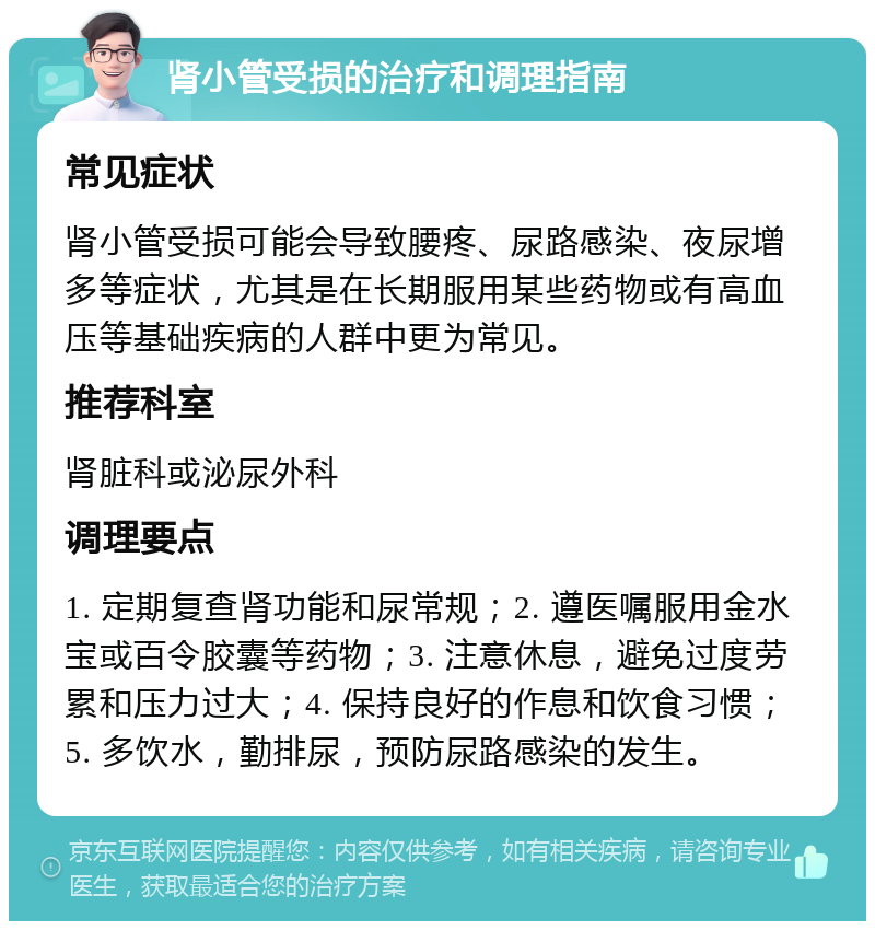 肾小管受损的治疗和调理指南 常见症状 肾小管受损可能会导致腰疼、尿路感染、夜尿增多等症状，尤其是在长期服用某些药物或有高血压等基础疾病的人群中更为常见。 推荐科室 肾脏科或泌尿外科 调理要点 1. 定期复查肾功能和尿常规；2. 遵医嘱服用金水宝或百令胶囊等药物；3. 注意休息，避免过度劳累和压力过大；4. 保持良好的作息和饮食习惯；5. 多饮水，勤排尿，预防尿路感染的发生。