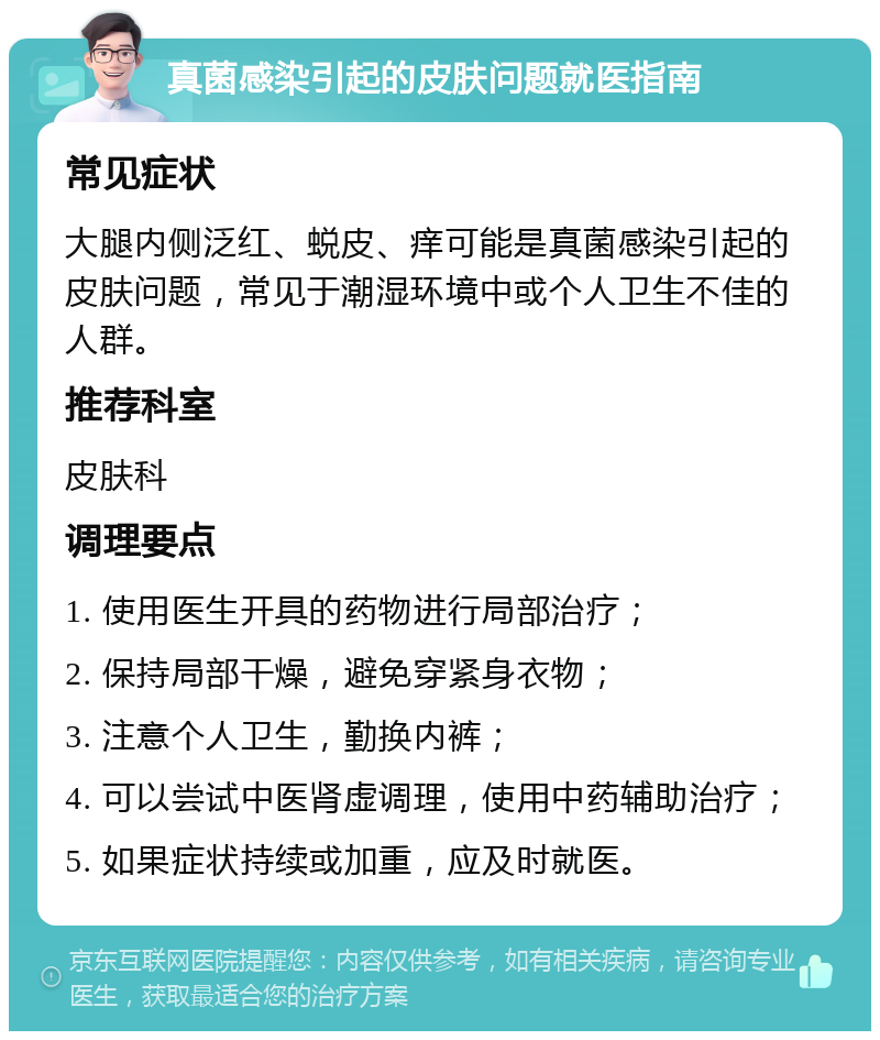 真菌感染引起的皮肤问题就医指南 常见症状 大腿内侧泛红、蜕皮、痒可能是真菌感染引起的皮肤问题，常见于潮湿环境中或个人卫生不佳的人群。 推荐科室 皮肤科 调理要点 1. 使用医生开具的药物进行局部治疗； 2. 保持局部干燥，避免穿紧身衣物； 3. 注意个人卫生，勤换内裤； 4. 可以尝试中医肾虚调理，使用中药辅助治疗； 5. 如果症状持续或加重，应及时就医。