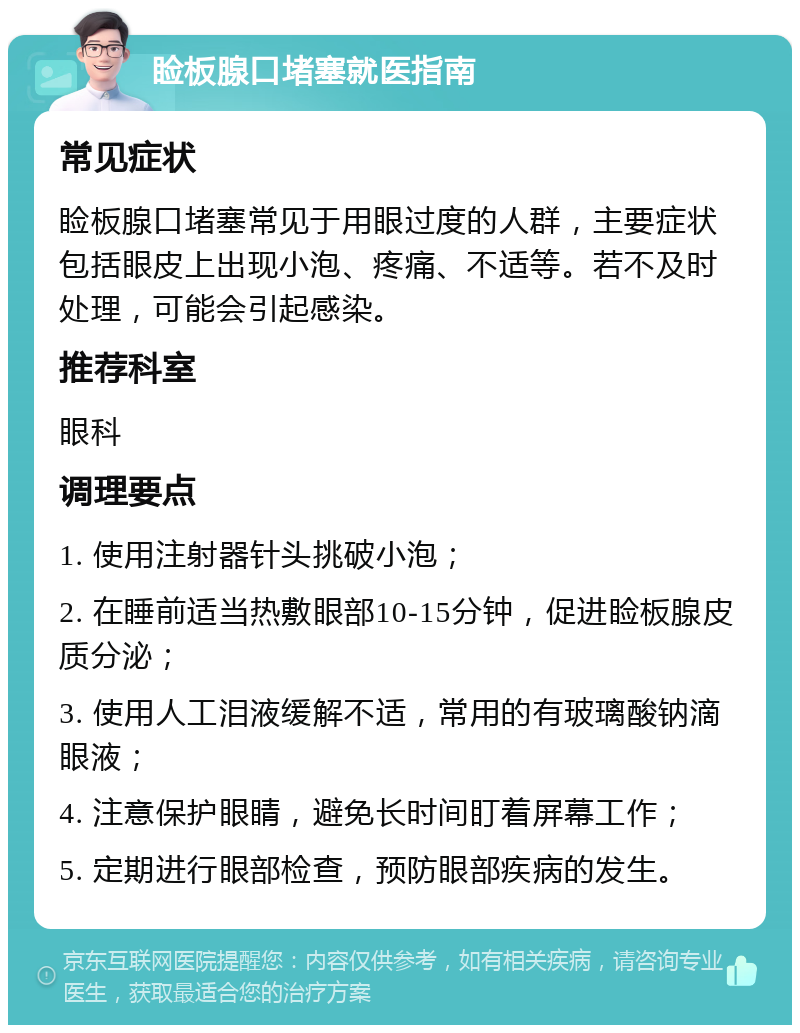 睑板腺口堵塞就医指南 常见症状 睑板腺口堵塞常见于用眼过度的人群，主要症状包括眼皮上出现小泡、疼痛、不适等。若不及时处理，可能会引起感染。 推荐科室 眼科 调理要点 1. 使用注射器针头挑破小泡； 2. 在睡前适当热敷眼部10-15分钟，促进睑板腺皮质分泌； 3. 使用人工泪液缓解不适，常用的有玻璃酸钠滴眼液； 4. 注意保护眼睛，避免长时间盯着屏幕工作； 5. 定期进行眼部检查，预防眼部疾病的发生。