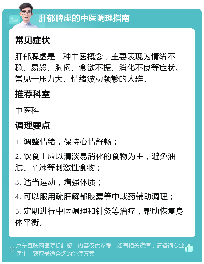 肝郁脾虚的中医调理指南 常见症状 肝郁脾虚是一种中医概念，主要表现为情绪不稳、易怒、胸闷、食欲不振、消化不良等症状。常见于压力大、情绪波动频繁的人群。 推荐科室 中医科 调理要点 1. 调整情绪，保持心情舒畅； 2. 饮食上应以清淡易消化的食物为主，避免油腻、辛辣等刺激性食物； 3. 适当运动，增强体质； 4. 可以服用疏肝解郁胶囊等中成药辅助调理； 5. 定期进行中医调理和针灸等治疗，帮助恢复身体平衡。