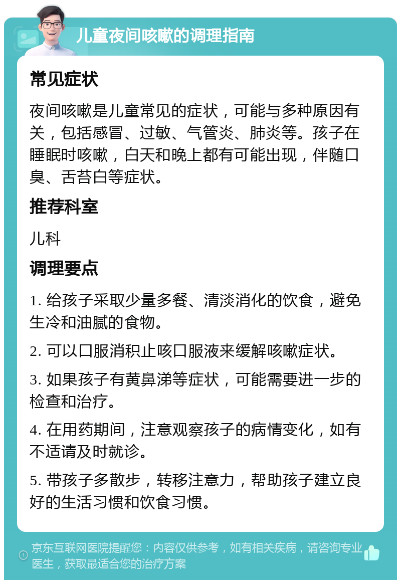 儿童夜间咳嗽的调理指南 常见症状 夜间咳嗽是儿童常见的症状，可能与多种原因有关，包括感冒、过敏、气管炎、肺炎等。孩子在睡眠时咳嗽，白天和晚上都有可能出现，伴随口臭、舌苔白等症状。 推荐科室 儿科 调理要点 1. 给孩子采取少量多餐、清淡消化的饮食，避免生冷和油腻的食物。 2. 可以口服消积止咳口服液来缓解咳嗽症状。 3. 如果孩子有黄鼻涕等症状，可能需要进一步的检查和治疗。 4. 在用药期间，注意观察孩子的病情变化，如有不适请及时就诊。 5. 带孩子多散步，转移注意力，帮助孩子建立良好的生活习惯和饮食习惯。