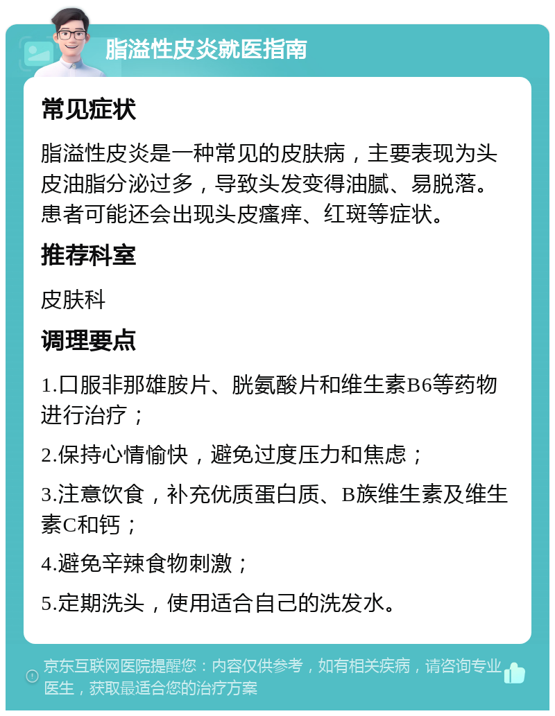 脂溢性皮炎就医指南 常见症状 脂溢性皮炎是一种常见的皮肤病，主要表现为头皮油脂分泌过多，导致头发变得油腻、易脱落。患者可能还会出现头皮瘙痒、红斑等症状。 推荐科室 皮肤科 调理要点 1.口服非那雄胺片、胱氨酸片和维生素B6等药物进行治疗； 2.保持心情愉快，避免过度压力和焦虑； 3.注意饮食，补充优质蛋白质、B族维生素及维生素C和钙； 4.避免辛辣食物刺激； 5.定期洗头，使用适合自己的洗发水。