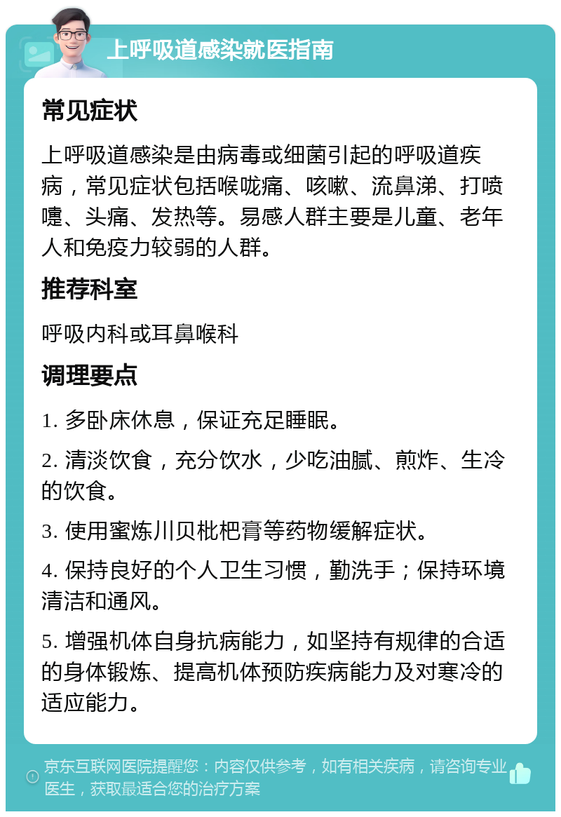 上呼吸道感染就医指南 常见症状 上呼吸道感染是由病毒或细菌引起的呼吸道疾病，常见症状包括喉咙痛、咳嗽、流鼻涕、打喷嚏、头痛、发热等。易感人群主要是儿童、老年人和免疫力较弱的人群。 推荐科室 呼吸内科或耳鼻喉科 调理要点 1. 多卧床休息，保证充足睡眠。 2. 清淡饮食，充分饮水，少吃油腻、煎炸、生冷的饮食。 3. 使用蜜炼川贝枇杷膏等药物缓解症状。 4. 保持良好的个人卫生习惯，勤洗手；保持环境清洁和通风。 5. 增强机体自身抗病能力，如坚持有规律的合适的身体锻炼、提高机体预防疾病能力及对寒冷的适应能力。