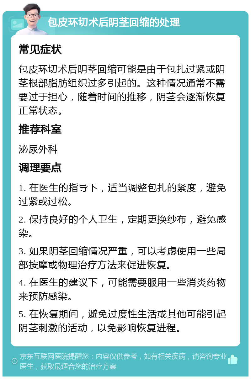 包皮环切术后阴茎回缩的处理 常见症状 包皮环切术后阴茎回缩可能是由于包扎过紧或阴茎根部脂肪组织过多引起的。这种情况通常不需要过于担心，随着时间的推移，阴茎会逐渐恢复正常状态。 推荐科室 泌尿外科 调理要点 1. 在医生的指导下，适当调整包扎的紧度，避免过紧或过松。 2. 保持良好的个人卫生，定期更换纱布，避免感染。 3. 如果阴茎回缩情况严重，可以考虑使用一些局部按摩或物理治疗方法来促进恢复。 4. 在医生的建议下，可能需要服用一些消炎药物来预防感染。 5. 在恢复期间，避免过度性生活或其他可能引起阴茎刺激的活动，以免影响恢复进程。