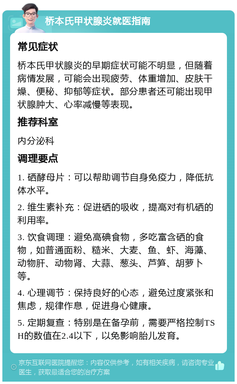 桥本氏甲状腺炎就医指南 常见症状 桥本氏甲状腺炎的早期症状可能不明显，但随着病情发展，可能会出现疲劳、体重增加、皮肤干燥、便秘、抑郁等症状。部分患者还可能出现甲状腺肿大、心率减慢等表现。 推荐科室 内分泌科 调理要点 1. 硒酵母片：可以帮助调节自身免疫力，降低抗体水平。 2. 维生素补充：促进硒的吸收，提高对有机硒的利用率。 3. 饮食调理：避免高碘食物，多吃富含硒的食物，如普通面粉、糙米、大麦、鱼、虾、海藻、动物肝、动物肾、大蒜、葱头、芦笋、胡萝卜等。 4. 心理调节：保持良好的心态，避免过度紧张和焦虑，规律作息，促进身心健康。 5. 定期复查：特别是在备孕前，需要严格控制TSH的数值在2.4以下，以免影响胎儿发育。