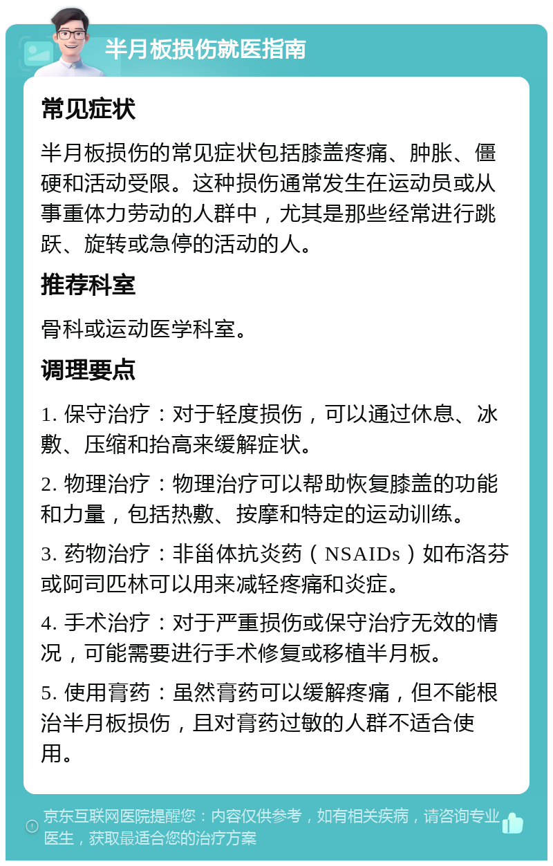 半月板损伤就医指南 常见症状 半月板损伤的常见症状包括膝盖疼痛、肿胀、僵硬和活动受限。这种损伤通常发生在运动员或从事重体力劳动的人群中，尤其是那些经常进行跳跃、旋转或急停的活动的人。 推荐科室 骨科或运动医学科室。 调理要点 1. 保守治疗：对于轻度损伤，可以通过休息、冰敷、压缩和抬高来缓解症状。 2. 物理治疗：物理治疗可以帮助恢复膝盖的功能和力量，包括热敷、按摩和特定的运动训练。 3. 药物治疗：非甾体抗炎药（NSAIDs）如布洛芬或阿司匹林可以用来减轻疼痛和炎症。 4. 手术治疗：对于严重损伤或保守治疗无效的情况，可能需要进行手术修复或移植半月板。 5. 使用膏药：虽然膏药可以缓解疼痛，但不能根治半月板损伤，且对膏药过敏的人群不适合使用。