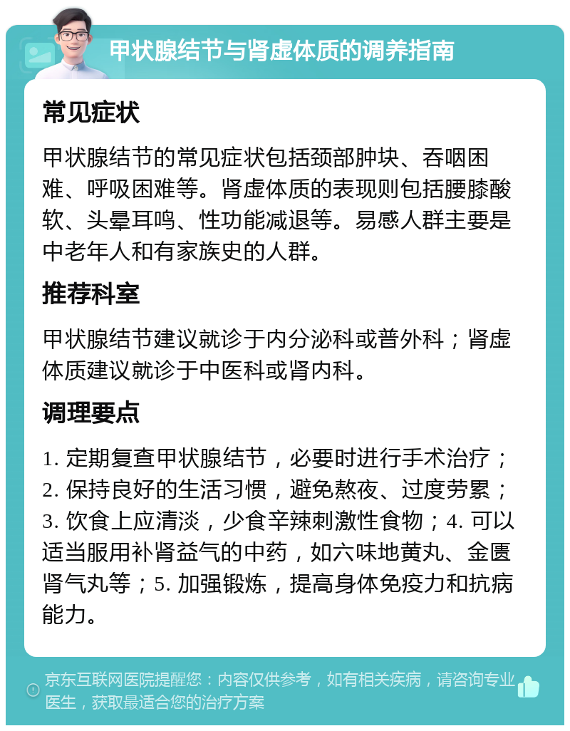 甲状腺结节与肾虚体质的调养指南 常见症状 甲状腺结节的常见症状包括颈部肿块、吞咽困难、呼吸困难等。肾虚体质的表现则包括腰膝酸软、头晕耳鸣、性功能减退等。易感人群主要是中老年人和有家族史的人群。 推荐科室 甲状腺结节建议就诊于内分泌科或普外科；肾虚体质建议就诊于中医科或肾内科。 调理要点 1. 定期复查甲状腺结节，必要时进行手术治疗；2. 保持良好的生活习惯，避免熬夜、过度劳累；3. 饮食上应清淡，少食辛辣刺激性食物；4. 可以适当服用补肾益气的中药，如六味地黄丸、金匮肾气丸等；5. 加强锻炼，提高身体免疫力和抗病能力。