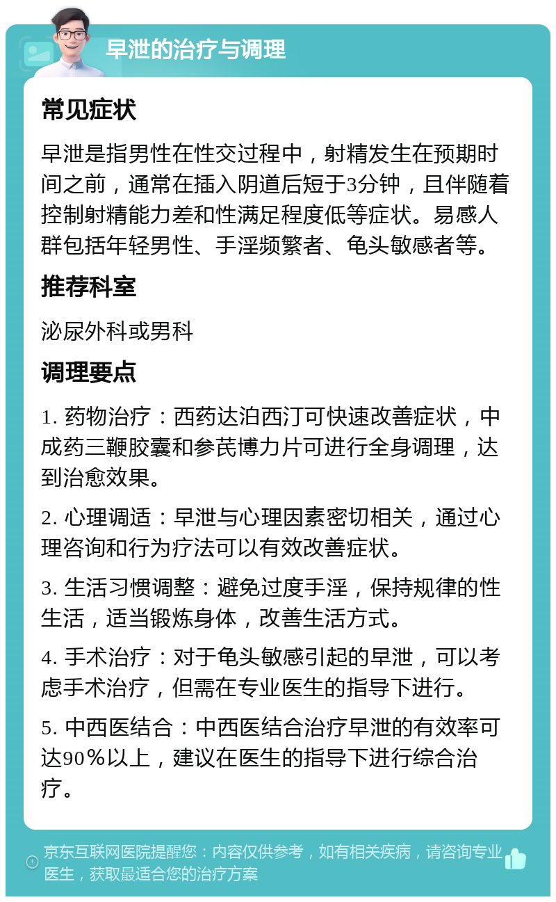 早泄的治疗与调理 常见症状 早泄是指男性在性交过程中，射精发生在预期时间之前，通常在插入阴道后短于3分钟，且伴随着控制射精能力差和性满足程度低等症状。易感人群包括年轻男性、手淫频繁者、龟头敏感者等。 推荐科室 泌尿外科或男科 调理要点 1. 药物治疗：西药达泊西汀可快速改善症状，中成药三鞭胶囊和参芪博力片可进行全身调理，达到治愈效果。 2. 心理调适：早泄与心理因素密切相关，通过心理咨询和行为疗法可以有效改善症状。 3. 生活习惯调整：避免过度手淫，保持规律的性生活，适当锻炼身体，改善生活方式。 4. 手术治疗：对于龟头敏感引起的早泄，可以考虑手术治疗，但需在专业医生的指导下进行。 5. 中西医结合：中西医结合治疗早泄的有效率可达90％以上，建议在医生的指导下进行综合治疗。