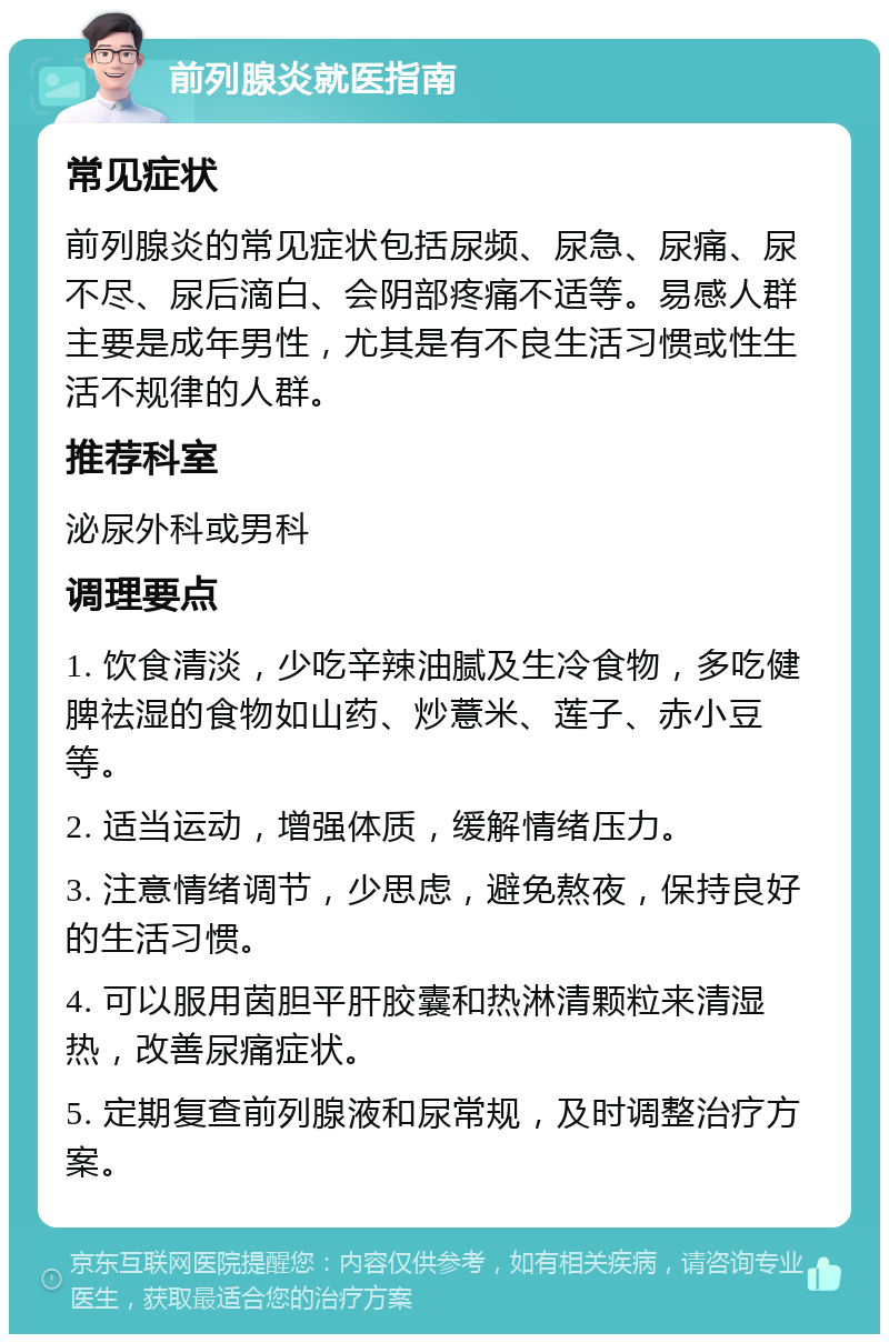 前列腺炎就医指南 常见症状 前列腺炎的常见症状包括尿频、尿急、尿痛、尿不尽、尿后滴白、会阴部疼痛不适等。易感人群主要是成年男性，尤其是有不良生活习惯或性生活不规律的人群。 推荐科室 泌尿外科或男科 调理要点 1. 饮食清淡，少吃辛辣油腻及生冷食物，多吃健脾祛湿的食物如山药、炒薏米、莲子、赤小豆等。 2. 适当运动，增强体质，缓解情绪压力。 3. 注意情绪调节，少思虑，避免熬夜，保持良好的生活习惯。 4. 可以服用茵胆平肝胶囊和热淋清颗粒来清湿热，改善尿痛症状。 5. 定期复查前列腺液和尿常规，及时调整治疗方案。