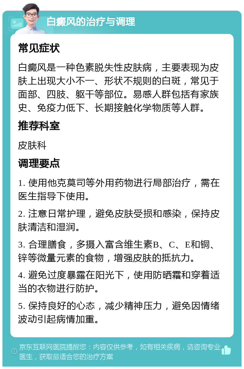 白癜风的治疗与调理 常见症状 白癜风是一种色素脱失性皮肤病，主要表现为皮肤上出现大小不一、形状不规则的白斑，常见于面部、四肢、躯干等部位。易感人群包括有家族史、免疫力低下、长期接触化学物质等人群。 推荐科室 皮肤科 调理要点 1. 使用他克莫司等外用药物进行局部治疗，需在医生指导下使用。 2. 注意日常护理，避免皮肤受损和感染，保持皮肤清洁和湿润。 3. 合理膳食，多摄入富含维生素B、C、E和铜、锌等微量元素的食物，增强皮肤的抵抗力。 4. 避免过度暴露在阳光下，使用防晒霜和穿着适当的衣物进行防护。 5. 保持良好的心态，减少精神压力，避免因情绪波动引起病情加重。