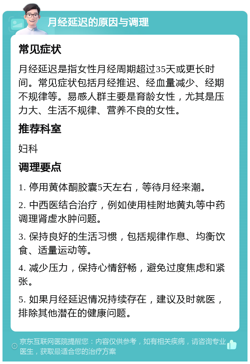 月经延迟的原因与调理 常见症状 月经延迟是指女性月经周期超过35天或更长时间。常见症状包括月经推迟、经血量减少、经期不规律等。易感人群主要是育龄女性，尤其是压力大、生活不规律、营养不良的女性。 推荐科室 妇科 调理要点 1. 停用黄体酮胶囊5天左右，等待月经来潮。 2. 中西医结合治疗，例如使用桂附地黄丸等中药调理肾虚水肿问题。 3. 保持良好的生活习惯，包括规律作息、均衡饮食、适量运动等。 4. 减少压力，保持心情舒畅，避免过度焦虑和紧张。 5. 如果月经延迟情况持续存在，建议及时就医，排除其他潜在的健康问题。