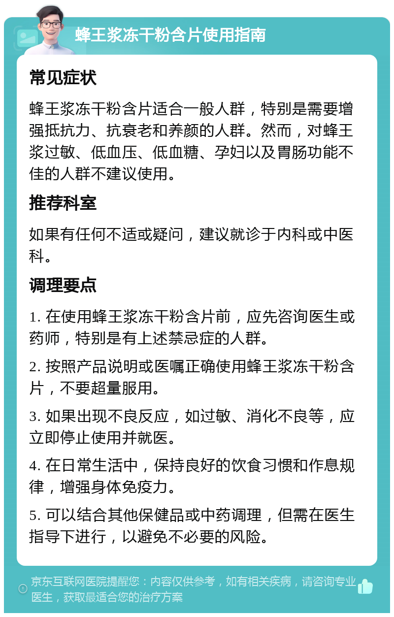 蜂王浆冻干粉含片使用指南 常见症状 蜂王浆冻干粉含片适合一般人群，特别是需要增强抵抗力、抗衰老和养颜的人群。然而，对蜂王浆过敏、低血压、低血糖、孕妇以及胃肠功能不佳的人群不建议使用。 推荐科室 如果有任何不适或疑问，建议就诊于内科或中医科。 调理要点 1. 在使用蜂王浆冻干粉含片前，应先咨询医生或药师，特别是有上述禁忌症的人群。 2. 按照产品说明或医嘱正确使用蜂王浆冻干粉含片，不要超量服用。 3. 如果出现不良反应，如过敏、消化不良等，应立即停止使用并就医。 4. 在日常生活中，保持良好的饮食习惯和作息规律，增强身体免疫力。 5. 可以结合其他保健品或中药调理，但需在医生指导下进行，以避免不必要的风险。