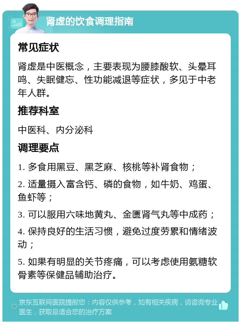 肾虚的饮食调理指南 常见症状 肾虚是中医概念，主要表现为腰膝酸软、头晕耳鸣、失眠健忘、性功能减退等症状，多见于中老年人群。 推荐科室 中医科、内分泌科 调理要点 1. 多食用黑豆、黑芝麻、核桃等补肾食物； 2. 适量摄入富含钙、磷的食物，如牛奶、鸡蛋、鱼虾等； 3. 可以服用六味地黄丸、金匮肾气丸等中成药； 4. 保持良好的生活习惯，避免过度劳累和情绪波动； 5. 如果有明显的关节疼痛，可以考虑使用氨糖软骨素等保健品辅助治疗。