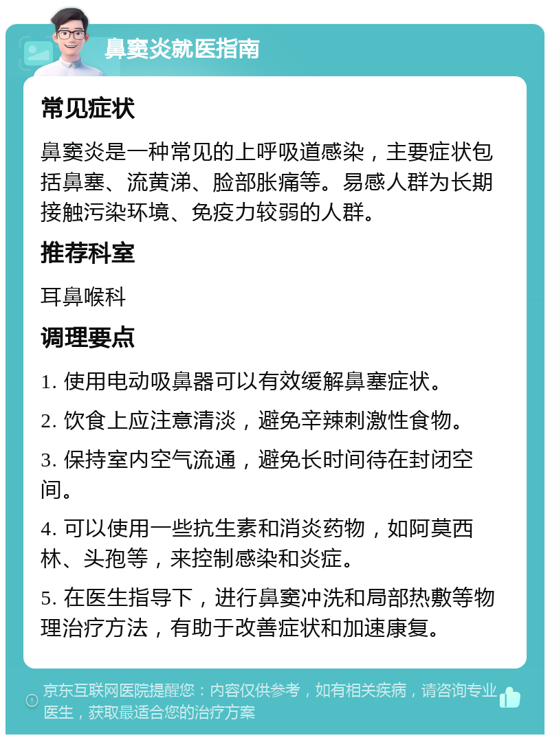 鼻窦炎就医指南 常见症状 鼻窦炎是一种常见的上呼吸道感染，主要症状包括鼻塞、流黄涕、脸部胀痛等。易感人群为长期接触污染环境、免疫力较弱的人群。 推荐科室 耳鼻喉科 调理要点 1. 使用电动吸鼻器可以有效缓解鼻塞症状。 2. 饮食上应注意清淡，避免辛辣刺激性食物。 3. 保持室内空气流通，避免长时间待在封闭空间。 4. 可以使用一些抗生素和消炎药物，如阿莫西林、头孢等，来控制感染和炎症。 5. 在医生指导下，进行鼻窦冲洗和局部热敷等物理治疗方法，有助于改善症状和加速康复。