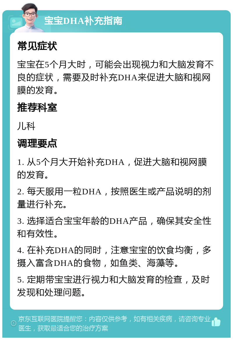 宝宝DHA补充指南 常见症状 宝宝在5个月大时，可能会出现视力和大脑发育不良的症状，需要及时补充DHA来促进大脑和视网膜的发育。 推荐科室 儿科 调理要点 1. 从5个月大开始补充DHA，促进大脑和视网膜的发育。 2. 每天服用一粒DHA，按照医生或产品说明的剂量进行补充。 3. 选择适合宝宝年龄的DHA产品，确保其安全性和有效性。 4. 在补充DHA的同时，注意宝宝的饮食均衡，多摄入富含DHA的食物，如鱼类、海藻等。 5. 定期带宝宝进行视力和大脑发育的检查，及时发现和处理问题。