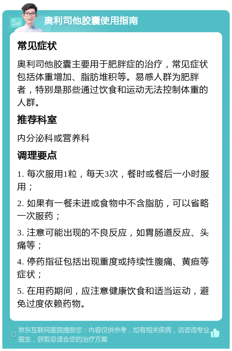 奥利司他胶囊使用指南 常见症状 奥利司他胶囊主要用于肥胖症的治疗，常见症状包括体重增加、脂肪堆积等。易感人群为肥胖者，特别是那些通过饮食和运动无法控制体重的人群。 推荐科室 内分泌科或营养科 调理要点 1. 每次服用1粒，每天3次，餐时或餐后一小时服用； 2. 如果有一餐未进或食物中不含脂肪，可以省略一次服药； 3. 注意可能出现的不良反应，如胃肠道反应、头痛等； 4. 停药指征包括出现重度或持续性腹痛、黄疸等症状； 5. 在用药期间，应注意健康饮食和适当运动，避免过度依赖药物。